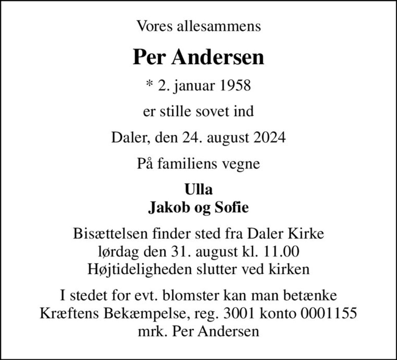 Vores allesammens
Per Andersen
* 2. januar 1958
er stille sovet ind
Daler, den 24. august 2024
På familiens vegne
Ulla Jakob og Sofie
Bisættelsen finder sted fra Daler Kirke  lørdag den 31. august kl. 11.00  Højtideligheden slutter ved kirken
I stedet for evt. blomster kan man betænke
					Kræftens Bekæmpelse reg.3001konto0001155mrk. Per
					Andersen