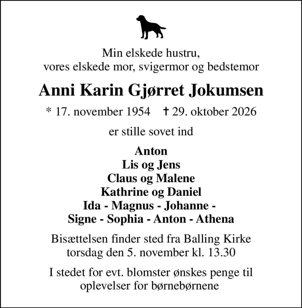 Min elskede hustru, vores elskede mor, svigermor og bedstemor
Anni Karin Gjørret Jokumsen
* 17. november 1954    ✝ 29. oktober 2026
er stille sovet ind
Anton Lis og Jens Claus og Malene Kathrine og Daniel Ida - Magnus - Johanne -  Signe - Sophia - Anton - Athena
Bisættelsen finder sted fra Balling Kirke  torsdag den 5. november kl. 13.30 
I stedet for evt. blomster ønskes penge til oplevelser for børnebørnene