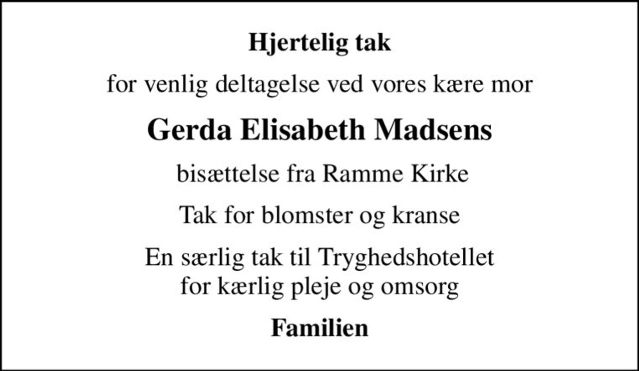 Hjertelig tak
for venlig deltagelse ved vores kære mor
Gerda Elisabeth Madsens
 bisættelse fra Ramme Kirke
Tak for blomster og kranse
En særlig tak til Tryghedshotellet  for kærlig pleje og omsorg 
Familien