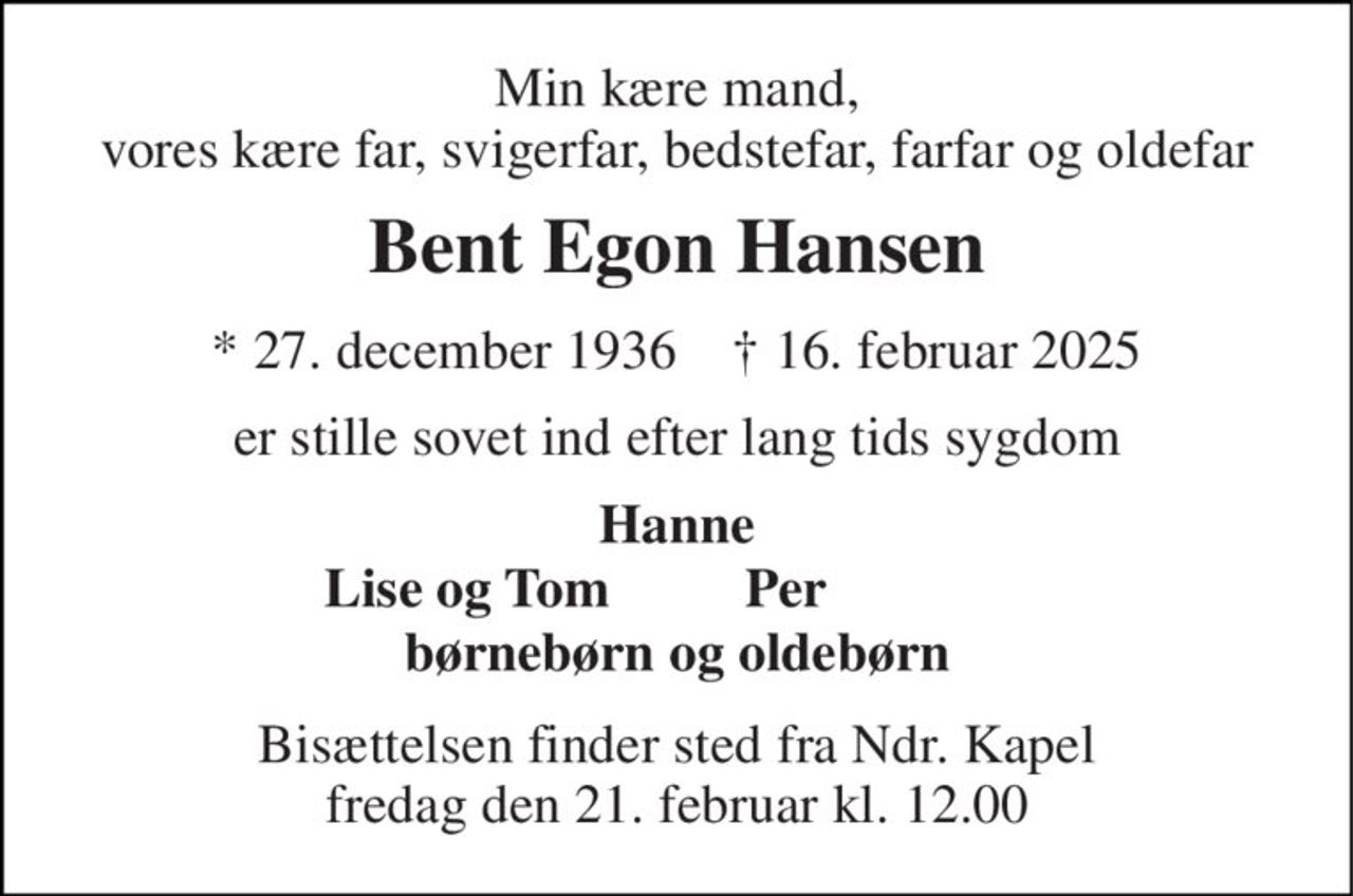 Min kære mand, vores kære far, svigerfar, bedstefar, farfar og oldefar 
Bent Egon Hansen 
* 27. december 1936    † 16. februar 2025 
er stille sovet ind efter lang tids sygdom 
Hanne 
Lise og Tom 
Per 
børnebørn og oldebørn 
Bisættelsen finder sted fra Ndr. Kapel fredag den 21. februar kl. 12.00