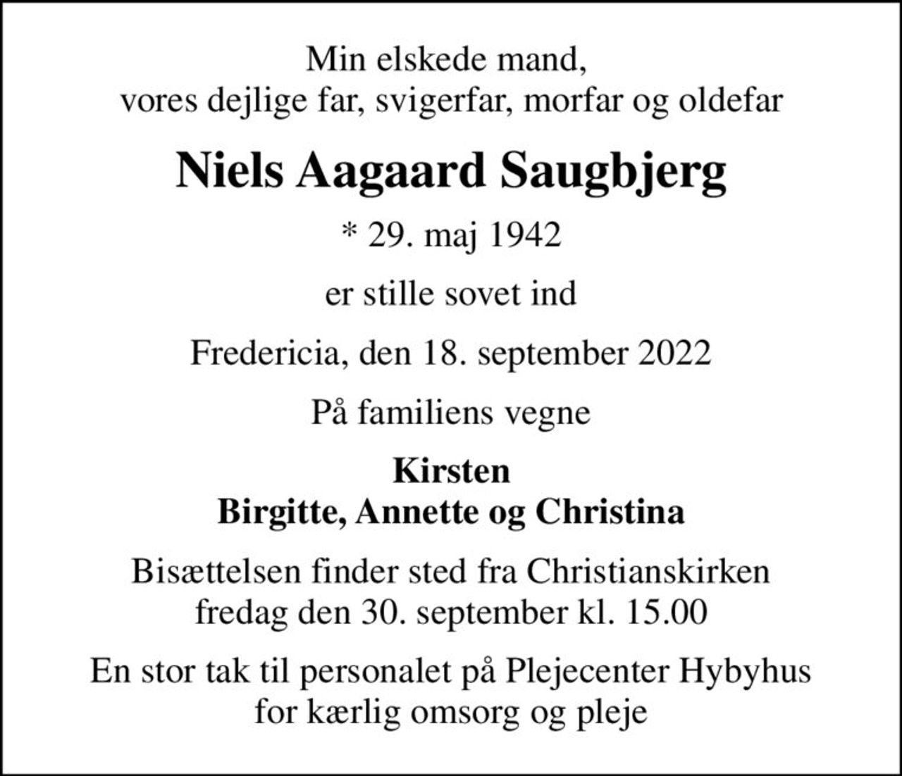 Min elskede mand,  vores dejlige far, svigerfar, morfar og oldefar
Niels Aagaard Saugbjerg
* 29. maj 1942
er stille sovet ind
Fredericia, den 18. september 2022
På familiens vegne
Kirsten Birgitte, Annette og Christina
Bisættelsen finder sted fra Christianskirken  fredag den 30. september kl. 15.00 
En stor tak til personalet på Plejecenter Hybyhus for kærlig omsorg og pleje