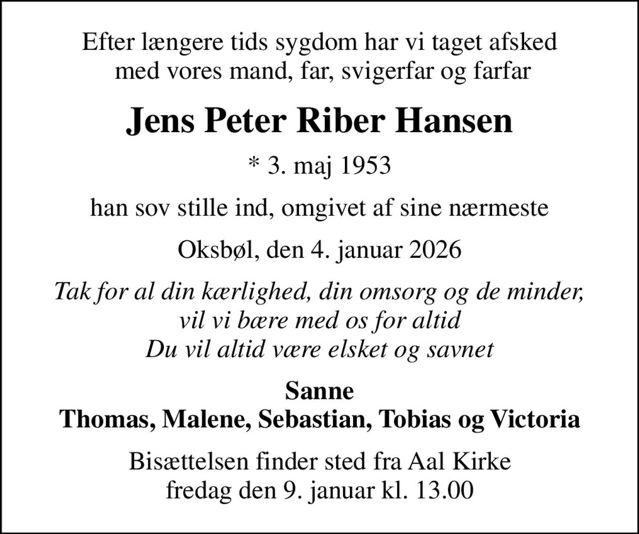 Efter længere tids sygdom har vi taget afsked  med vores mand, far, svigerfar og farfar
Jens Peter Riber Hansen
* 3. maj 1953
han sov stille ind, omgivet af sine nærmeste
Oksbøl, den 4. januar 2026
Tak for al din kærlighed, din omsorg og de minder, vil vi bære med os for altid Du vil altid være elsket og savnet
Sanne Thomas, Malene, Sebastian, Tobias og Victoria
Bisættelsen finder sted fra Aal Kirke  fredag den 9. januar kl. 13.00