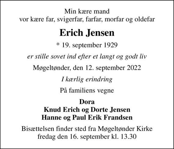 Min kære mand vor kære far, svigerfar, farfar, morfar og oldefar
Erich Jensen
* 19. september 1929
er stille sovet ind efter et langt og godt liv
Møgeltønder, den 12. september 2022
I kærlig erindring
På familiens vegne
Dora Knud Erich og Dorte Jensen Hanne og Paul Erik Frandsen
Bisættelsen finder sted fra Møgeltønder Kirke  fredag den 16. september kl. 13.30