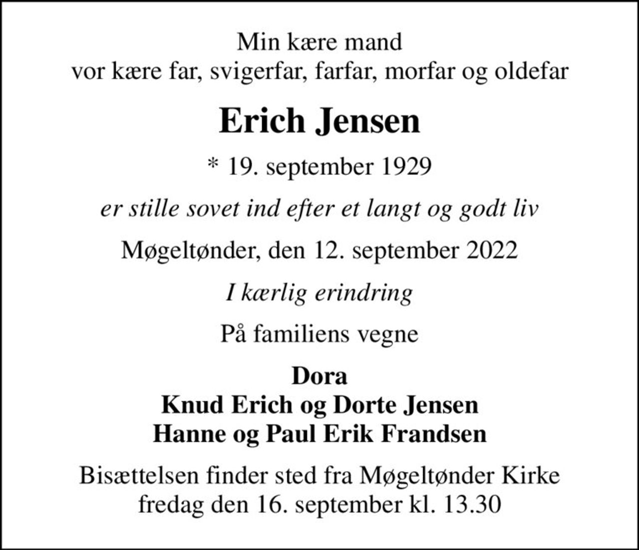 Min kære mand vor kære far, svigerfar, farfar, morfar og oldefar
Erich Jensen
* 19. september 1929
er stille sovet ind efter et langt og godt liv
Møgeltønder, den 12. september 2022
I kærlig erindring
På familiens vegne
Dora Knud Erich og Dorte Jensen Hanne og Paul Erik Frandsen
Bisættelsen finder sted fra Møgeltønder Kirke  fredag den 16. september kl. 13.30