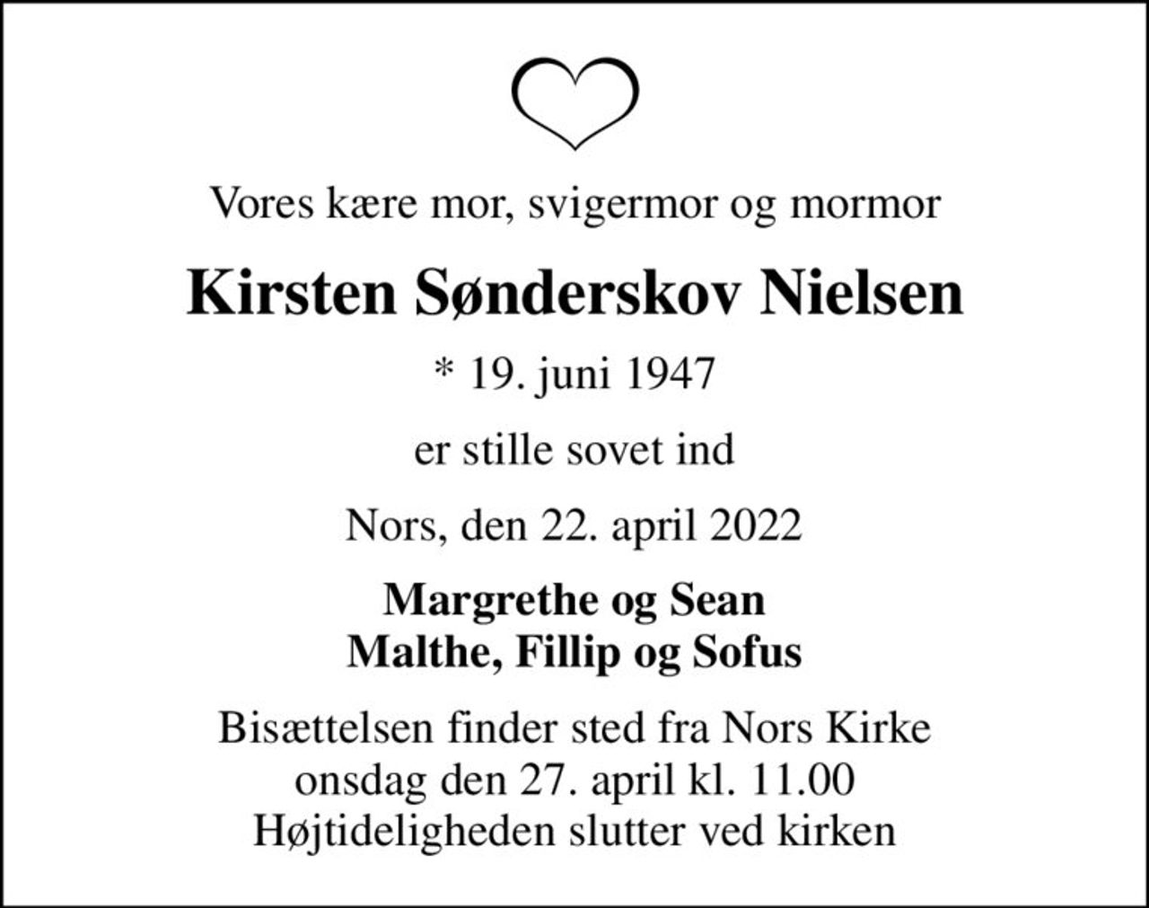 Vores kære mor, svigermor og mormor
Kirsten Sønderskov Nielsen
* 19. juni 1947
er stille sovet ind
Nors, den 22. april 2022
Margrethe og Sean Malthe, Fillip og Sofus
Bisættelsen finder sted fra Nors Kirke  onsdag den 27. april kl. 11.00  Højtideligheden slutter ved kirken