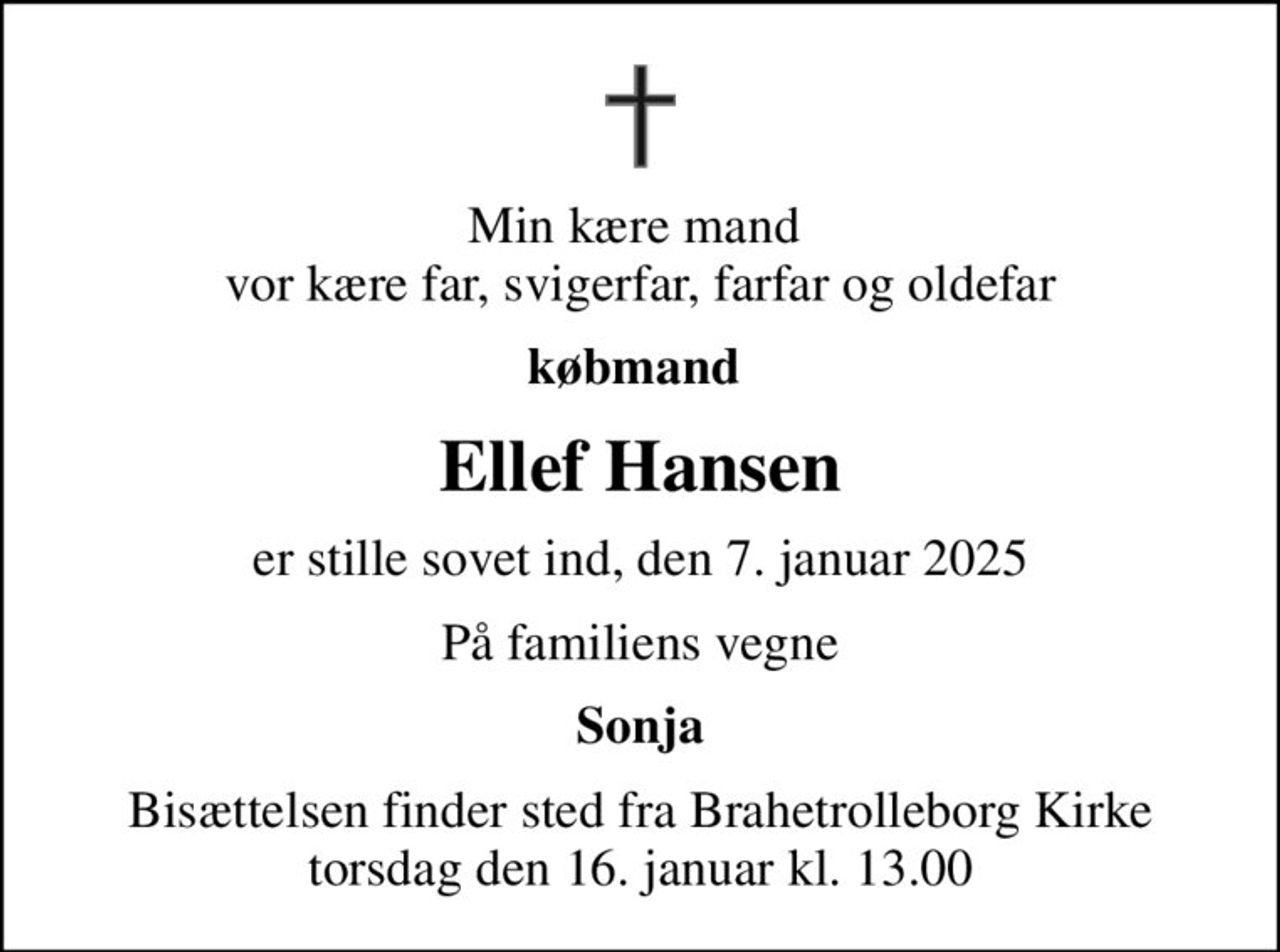 Min kære mand  vor kære far, svigerfar, farfar og oldefar
købmand 
Ellef Hansen
er stille sovet ind, den 7. januar 2025
På familiens vegne
Sonja
Bisættelsen finder sted fra Brahetrolleborg Kirke  torsdag den 16. januar kl. 13.00