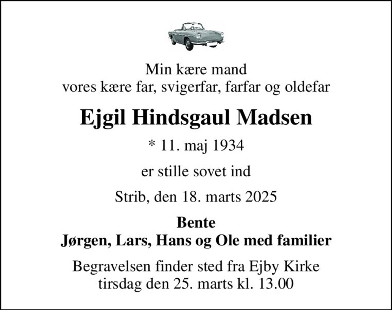 Min kære mand vores kære far, svigerfar, farfar og oldefar
Ejgil Hindsgaul Madsen
* 11. maj 1934
er stille sovet ind
Strib, den 18. marts 2025
Bente Jørgen, Lars, Hans og Ole med familier
Begravelsen finder sted fra Ejby Kirke  tirsdag den 25. marts kl. 13.00