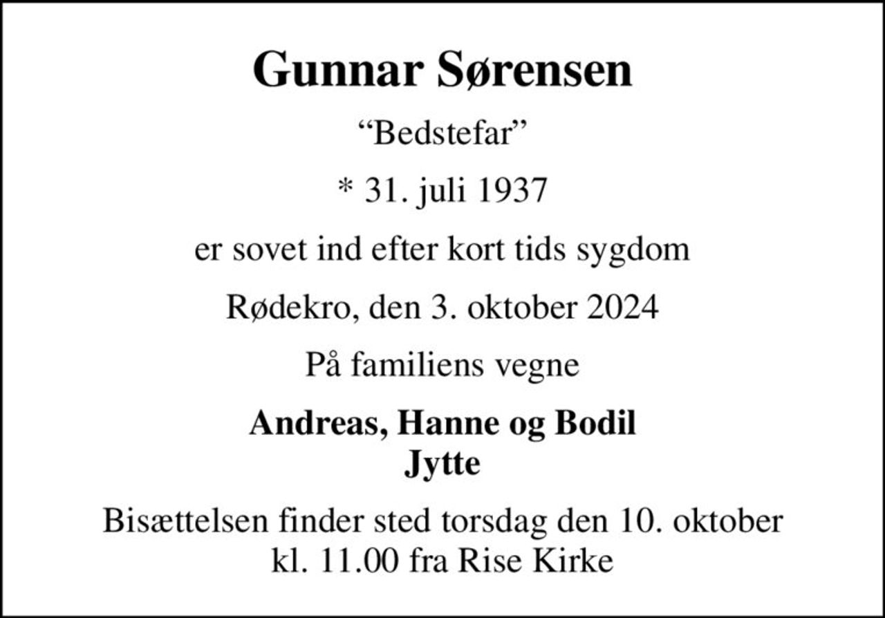 Gunnar Sørensen
Bedstefar
* 31. juli 1937
er sovet ind efter kort tids sygdom
Rødekro, den 3. oktober 2024
På familiens vegne
Andreas, Hanne og Bodil Jytte
Bisættelsen finder sted torsdag den 10. oktober kl. 11.00 fra Rise Kirke