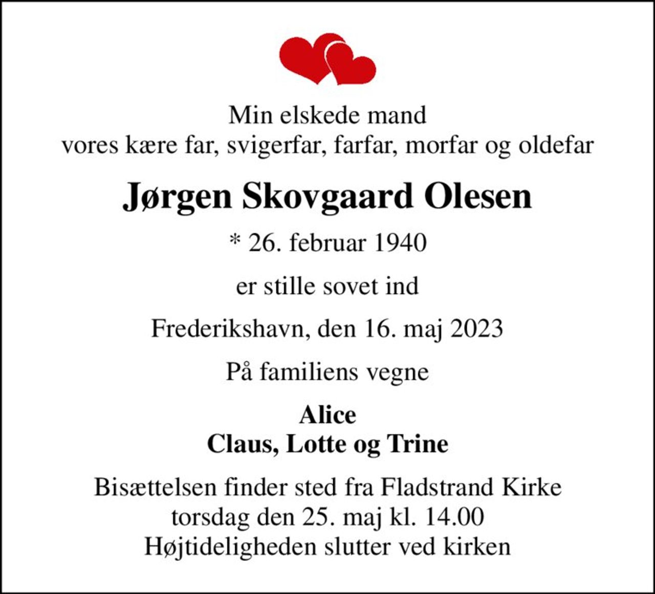 Min elskede mand vores kære far, svigerfar, farfar, morfar og oldefar
Jørgen Skovgaard Olesen
* 26. februar 1940
er stille sovet ind
Frederikshavn, den 16. maj 2023
På familiens vegne
Alice Claus, Lotte og Trine
Bisættelsen finder sted fra Fladstrand Kirke  torsdag den 25. maj kl. 14.00  Højtideligheden slutter ved kirken