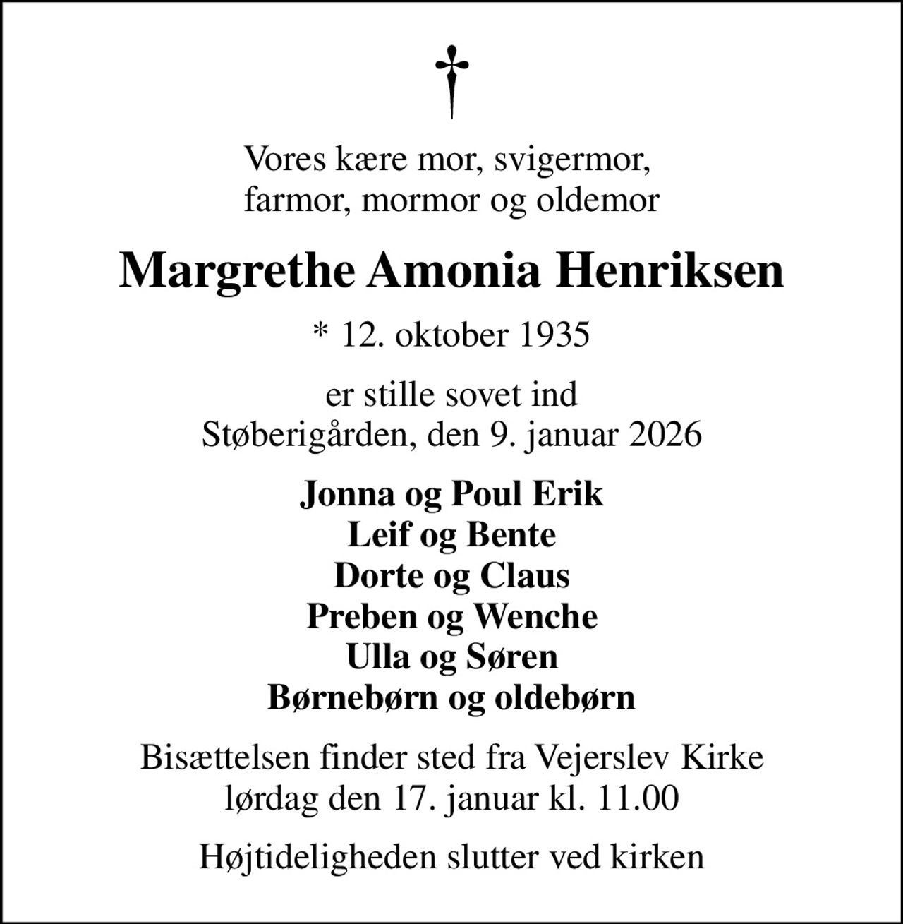Vores kære mor, svigermor,  farmor, mormor og oldemor
Margrethe Amonia Henriksen
* 12. oktober 1935
er stille sovet ind Støberigården, den 9. januar 2026
Jonna og Poul Erik Leif og Bente Dorte og Claus Preben og Wenche Ulla og Søren Børnebørn og oldebørn
Bisættelsen finder sted fra Vejerslev Kirke  lørdag den 17. januar kl. 11.00 
Højtideligheden slutter ved kirken