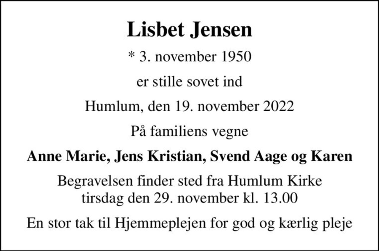 Lisbet Jensen
* 3. november 1950
er stille sovet ind
Humlum, den 19. november 2022
På familiens vegne
Anne Marie, Jens Kristian, Svend Aage og Karen
Begravelsen finder sted fra Humlum Kirke  tirsdag den 29. november kl. 13.00 
En stor tak til Hjemmeplejen for god og kærlig pleje