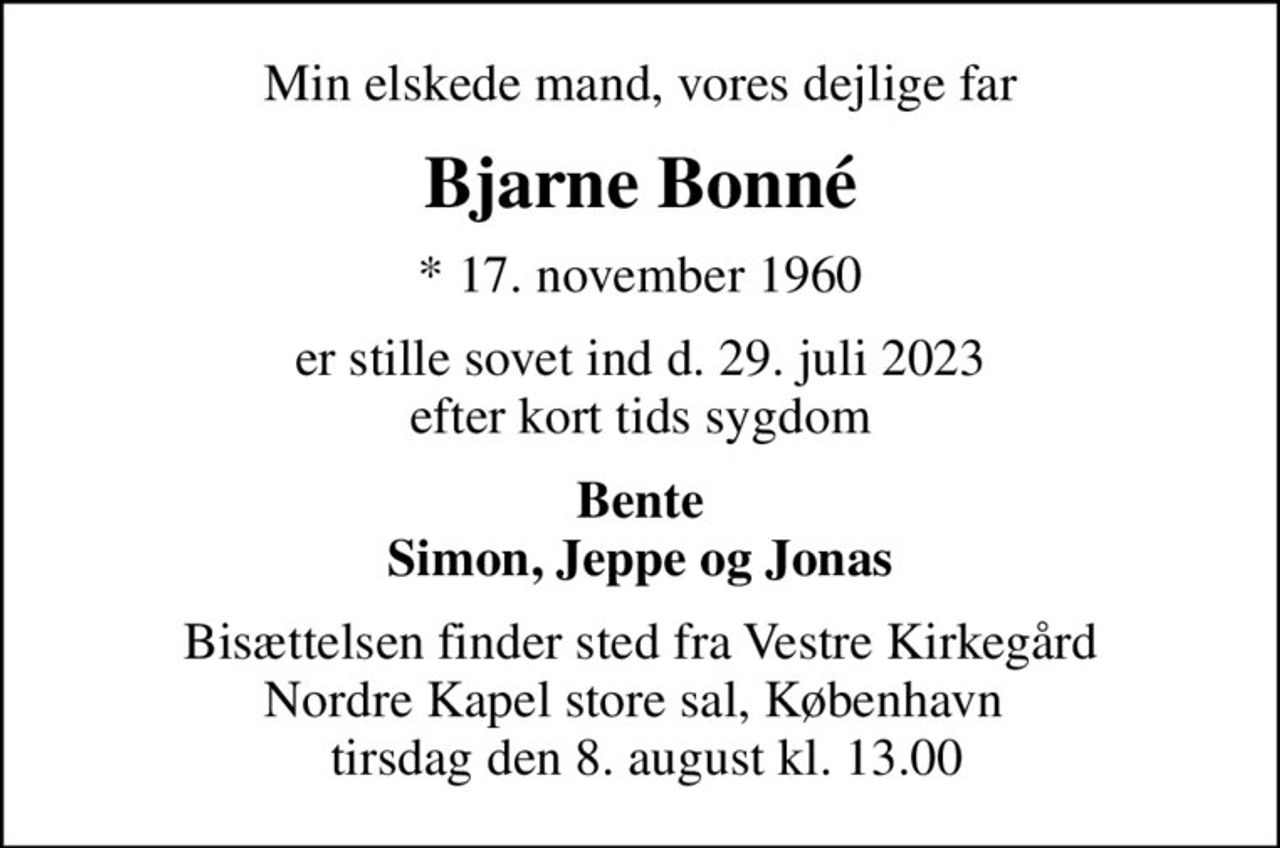 Min elskede mand, vores dejlige far
Bjarne Bonné
* 17. november 1960
er stille sovet ind d. 29. juli 2023 efter kort tids sygdom
Bente Simon, Jeppe og Jonas
Bisættelsen finder sted fra Vestre Kirkegård Nordre Kapel store sal, København   tirsdag den 8. august kl. 13.00