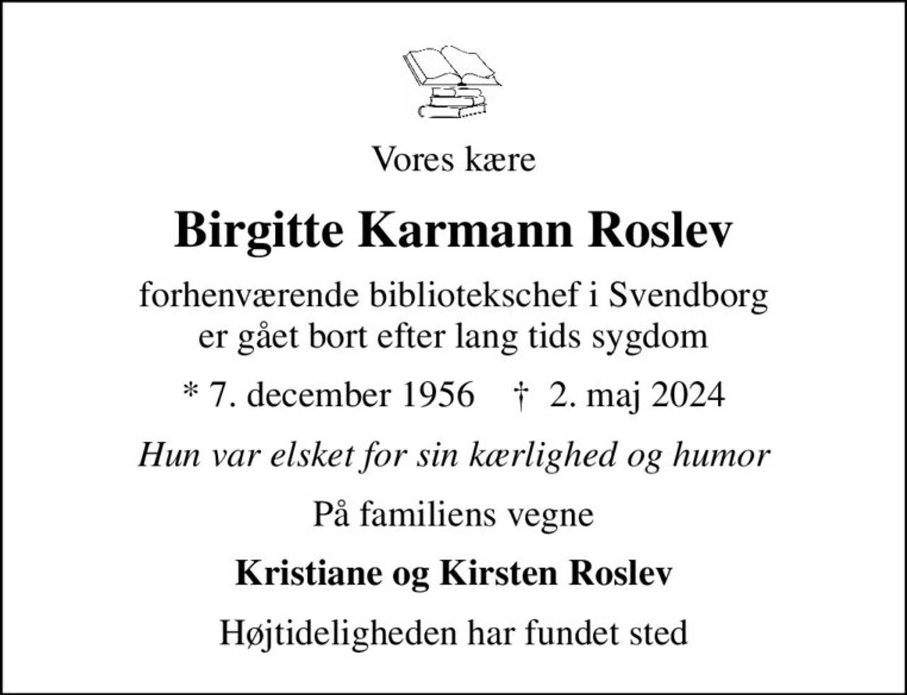 Vores kære
Birgitte Karmann Roslev
forhenværende bibliotekschef i Svendborg er gået bort efter lang tids sygdom
* 7. december 1956    ✝ 2. maj 2024
Hun var elsket for sin kærlighed og humor
På familiens vegne
Kristiane og Kirsten Roslev
Højtideligheden har fundet sted