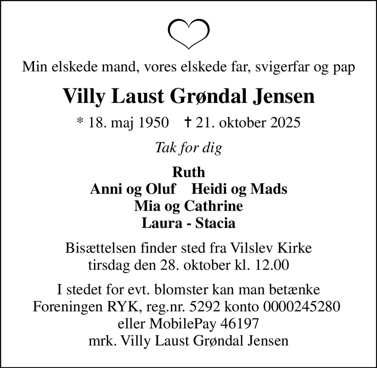 Min elskede mand, vores elskede far, svigerfar og pap
Villy Laust Grøndal Jensen
* 18. maj 1950    ✝ 21. oktober 2025
Tak for dig
Ruth Anni og Oluf    Heidi og Mads Mia og Cathrine Laura - Stacia
Bisættelsen finder sted fra Vilslev Kirke  tirsdag den 28. oktober kl. 12.00 
I stedet for evt. blomster kan man betænke Foreningen RYK, reg.nr. 5292 konto 0000245280  eller MobilePay 46197 mrk. Villy Laust Grøndal Jensen