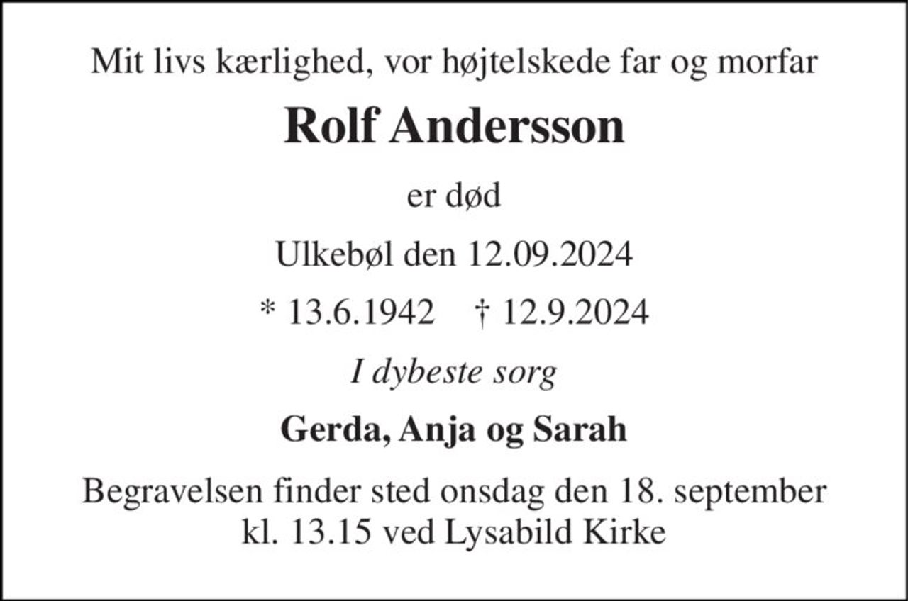 Mit livs kærlighed, vor højtelskede far og morfar 
Rolf Andersson 
er død 
Ulkebøl den 12.09.2024 
* 13.6.1942    † 12.9.2024 
I dybeste sorg 
Gerda, Anja og Sarah 
Begravelsen​ finder sted onsdag den 18. september​ kl. 11.30 ved Lysabild Kirke