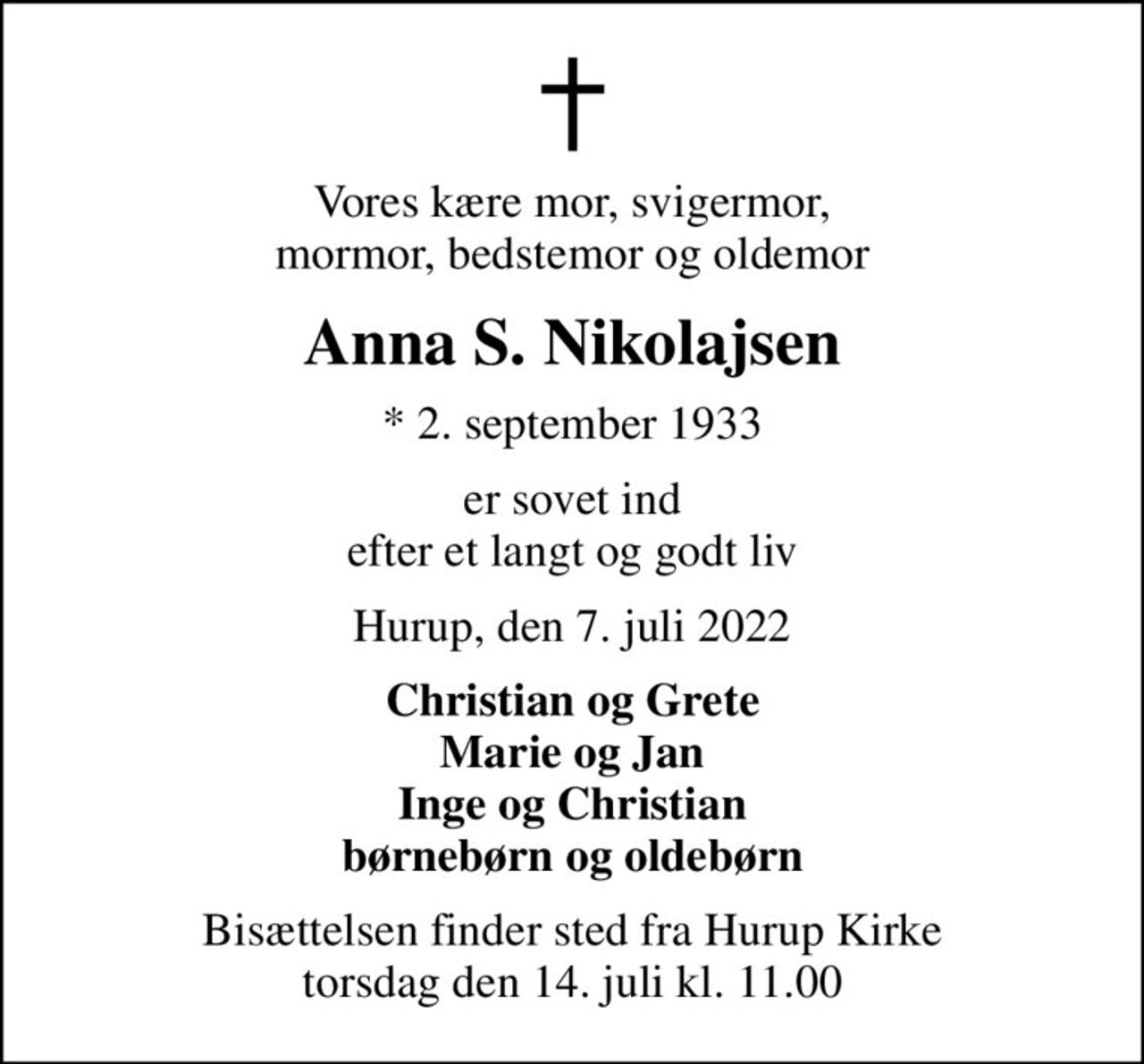 Vores kære mor, svigermor, mormor, bedstemor og oldemor
Anna S. Nikolajsen
* 2. september 1933
er sovet ind efter et langt og godt liv
Hurup, den 7. juli 2022
Christian og Grete Marie og Jan Inge og Christian børnebørn og oldebørn
Bisættelsen finder sted fra Hurup Kirke  torsdag den 14. juli kl. 11.00