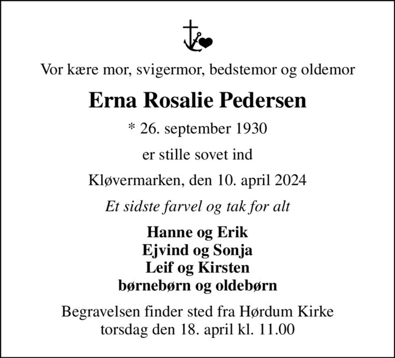 Vor kære mor, svigermor, bedstemor og oldemor
Erna Rosalie Pedersen
* 26. september 1930
er stille sovet ind
Kløvermarken, den 10. april 2024
Et sidste farvel og tak for alt
Hanne og Erik Ejvind og Sonja Leif og Kirsten børnebørn og oldebørn
Begravelsen finder sted fra Hørdum Kirke  torsdag den 18. april kl. 11.00
