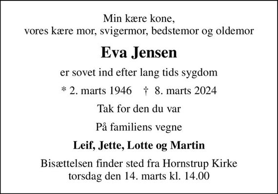 Min kære kone, vores kære mor, svigermor, bedstemor og oldemor
Eva Jensen
er sovet ind efter lang tids sygdom
* 2. marts 1946    &#x271d; 8. marts 2024
Tak for den du var
På familiens vegne
Leif, Jette, Lotte og Martin
Bisættelsen finder sted fra Hornstrup Kirke  torsdag den 14. marts kl. 14.00