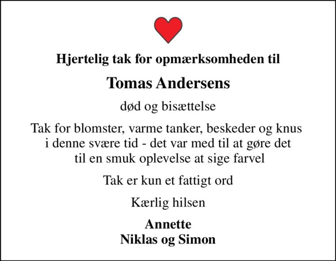 Hjertelig tak for opmærksomheden til
Tomas Andersens
død og bisættelse
Tak for blomster, varme tanker, beskeder og knus  i denne svære tid - det var med til at gøre det  til en smuk oplevelse at sige farvel
Tak er kun et fattigt ord
Kærlig hilsen
Annette Niklas og Simon