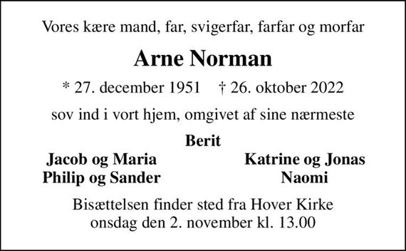 Vores kære mand, far, svigerfar, farfar og morfar
Arne Norman
* 27. december 1951    &#x271d; 26. oktober 2022
sov ind i vort hjem, omgivet af sine nærmeste
Berit
Jacob og Maria
Katrine og Jonas
Philip og Sander
Naomi
Bisættelsen finder sted fra Hover Kirke  onsdag den 2. november kl. 13.00