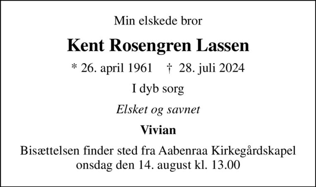 Min elskede bror
Kent Rosengren Lassen
* 26. april 1961    ✝ 28. juli 2024
I dyb sorg
Elsket og savnet
Vivian
Bisættelsen finder sted fra Aabenraa Kirkegårdskapel  onsdag den 14. august kl. 13.00