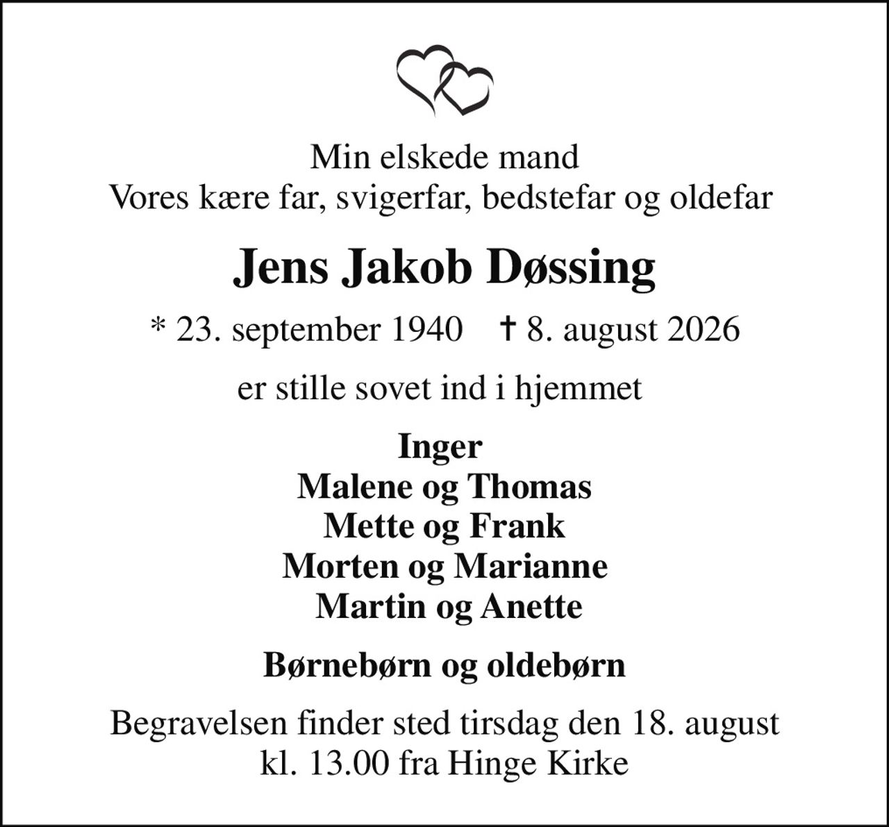 Min elskede mand Vores kære far, svigerfar, bedstefar og oldefar 
Jens Jakob Døssing
* 23. september 1940    ✝ 8. august 2026
er stille sovet ind i hjemmet 
Inger  Malene og Thomas Mette og Frank Morten og Marianne  Martin og Anette
Begravelsen finder sted tirsdag den 18. august kl. 13.00 fra Hinge Kirke