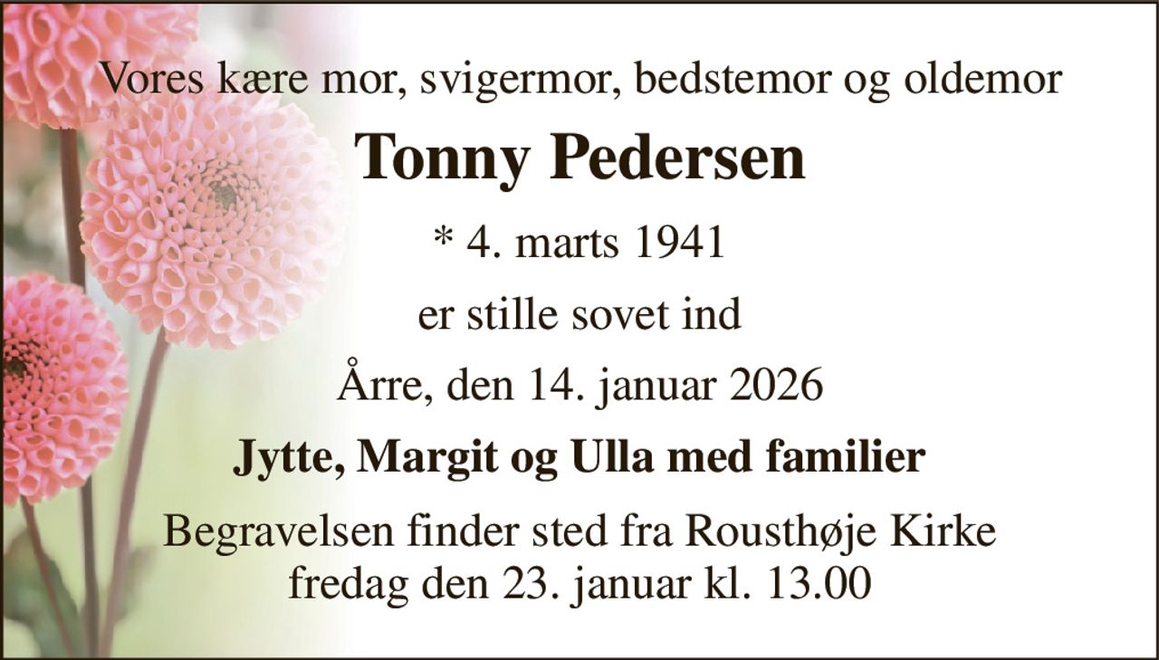 Vores kære mor, svigermor, bedstemor og oldemor 
Tonny Pedersen 
*​ 4. marts 1941 
er stille sovet ind 
Årre, den 14. januar 2026 
Jytte, Margit og Ulla med familier 
Begravelsen​ finder sted fra Rousthøje Kirke​ fredag den 23. januar​ kl. 13.00