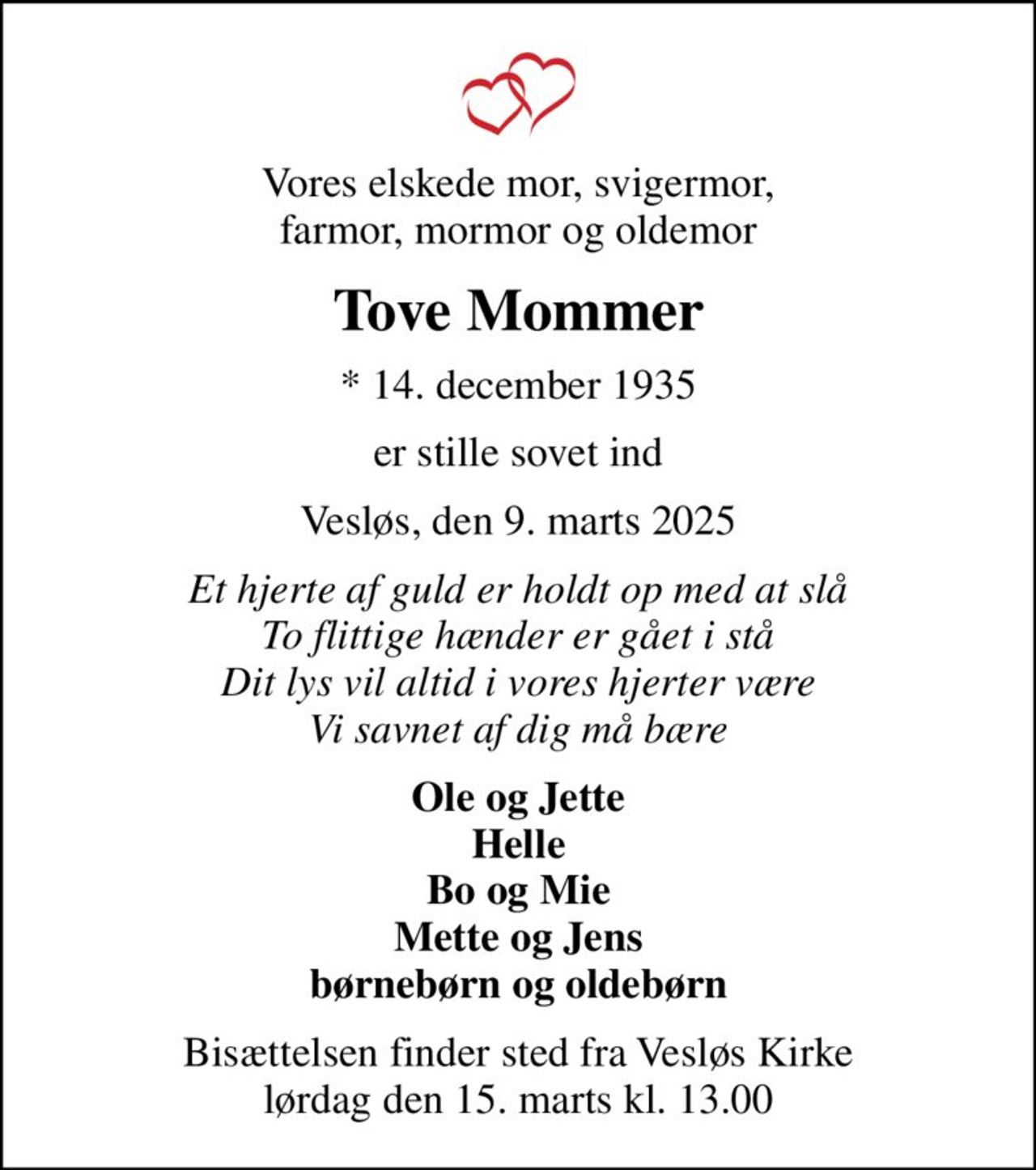 Vores elskede mor, svigermor, farmor, mormor og oldemor
Tove Mommer
* 14. december 1935
er stille sovet ind
Vesløs, den 9. marts 2025
Et hjerte af guld er holdt op med at slå To flittige hænder er gået i stå Dit lys vil altid i vores hjerter være Vi savnet af dig må bære
Ole og Jette Helle Bo og Mie Mette og Jens børnebørn og oldebørn
Bisættelsen finder sted fra Vesløs Kirke  lørdag den 15. marts kl. 13.00