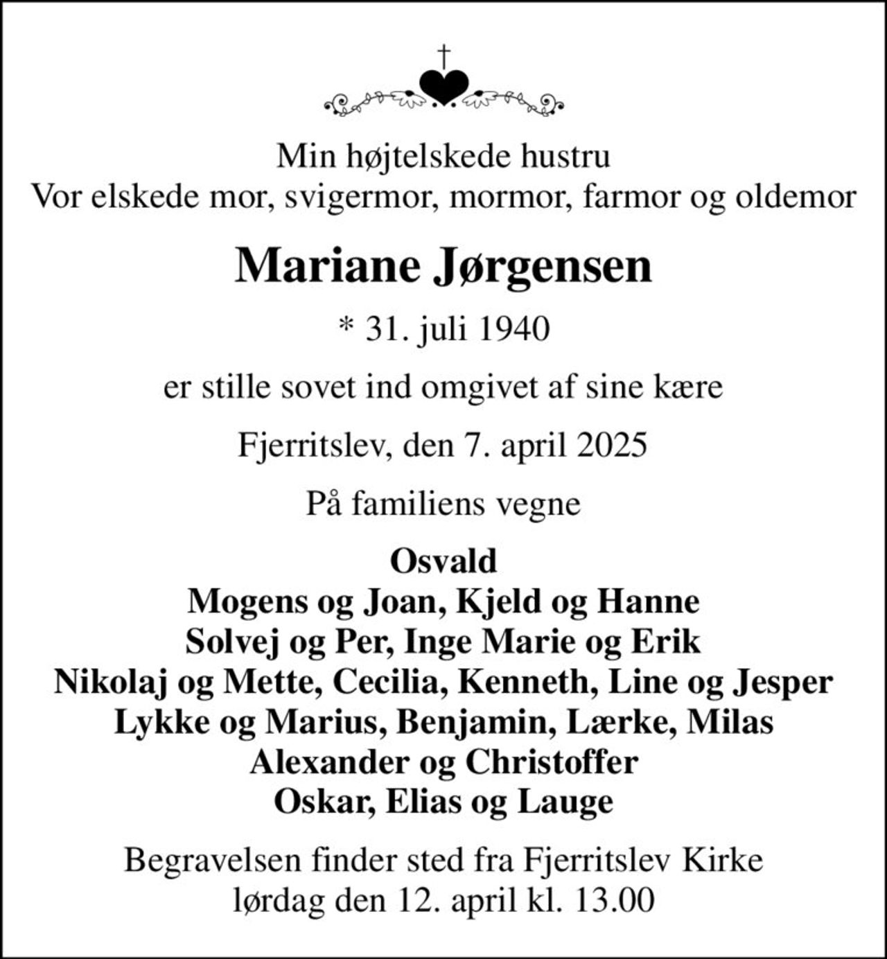 Min højtelskede hustru Vor elskede mor, svigermor, mormor, farmor og oldemor
Mariane Jørgensen
* 31. juli 1940
er stille sovet ind omgivet af sine kære
Fjerritslev, den 7. april 2025
På familiens vegne
Osvald Mogens og Joan, Kjeld og Hanne Solvej og Per, Inge Marie og Erik Nikolaj og Mette, Cecilia, Kenneth, Line og Jesper Lykke og Marius, Benjamin, Lærke, Milas Alexander og Christoffer Oskar, Elias og Lauge
Begravelsen finder sted fra Fjerritslev Kirke  lørdag den 12. april kl. 13.00