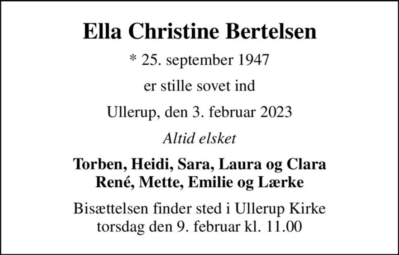 Ella Christine Bertelsen
* 25. september 1947
er stille sovet ind
Ullerup, den 3. februar 2023
Altid elsket
Torben, Heidi, Sara, Laura og Clara René, Mette, Emilie og Lærke
Bisættelsen finder sted i Ullerup Kirke  torsdag den 9. februar kl. 11.00