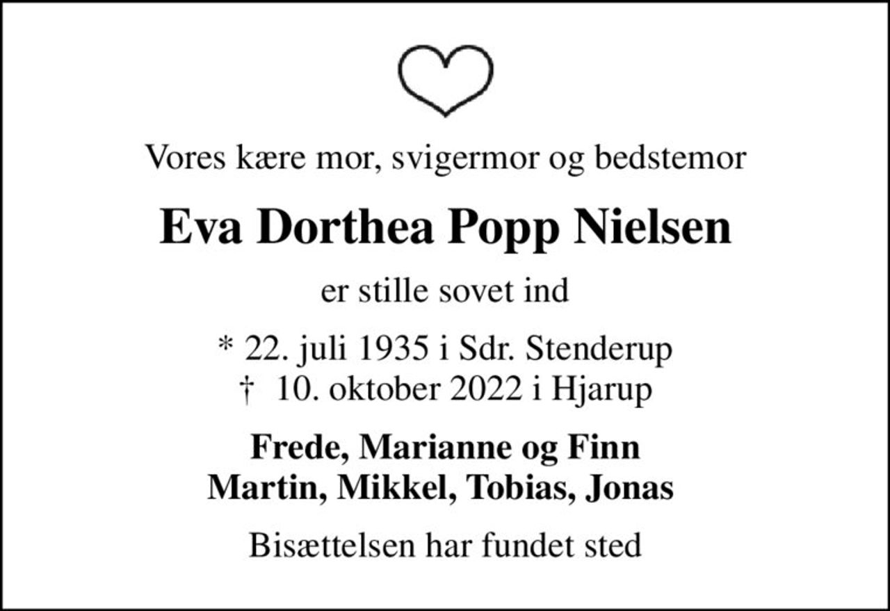 Vores kære mor, svigermor og bedstemor
Eva Dorthea Popp Nielsen
er stille sovet ind
* 22. juli 1935 i Sdr. Stenderup
						✝ 10. oktober 2022 i Hjarup
Frede, Marianne og Finn Martin, Mikkel, Tobias, Jonas 
Bisættelsen har fundet sted