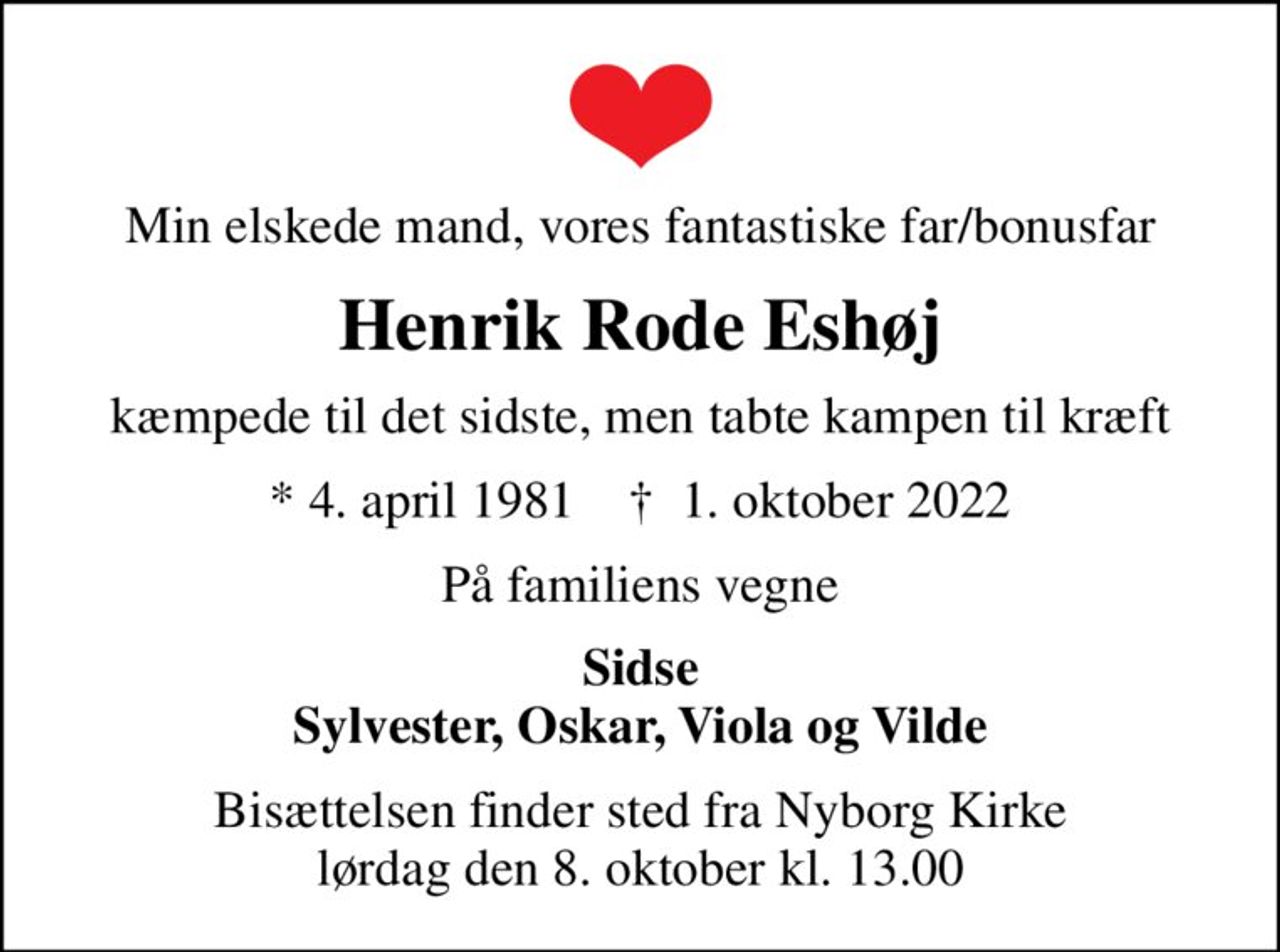 Min elskede mand, vores fantastiske far/bonusfar
Henrik Rode Eshøj
kæmpede til det sidste, men tabte kampen til kræft
* 4. april 1981    ✝ 1. oktober 2022
På familiens vegne
Sidse Sylvester, Oskar, Viola og Vilde
Bisættelsen finder sted fra Nyborg Kirke  lørdag den 8. oktober kl. 13.00