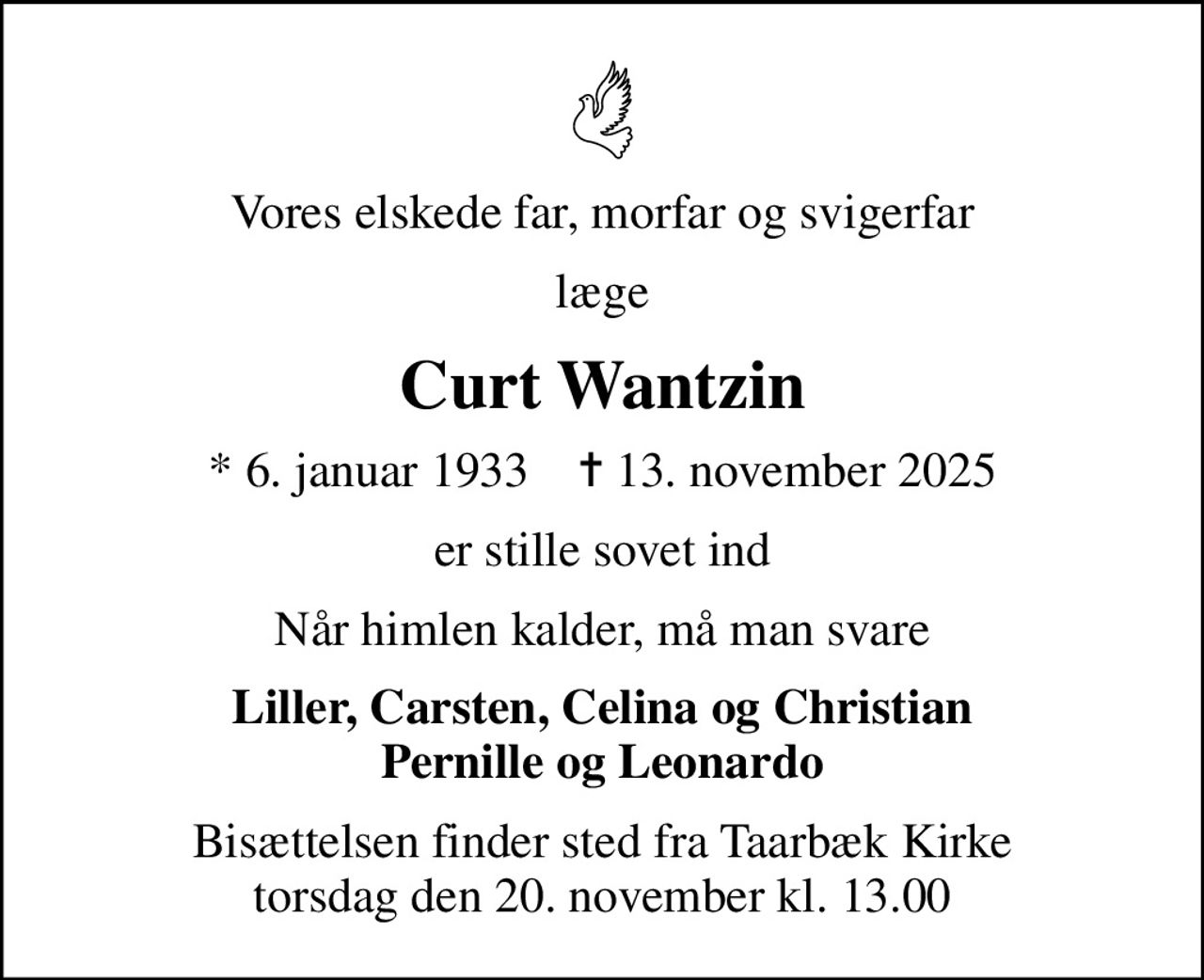 Vores elskede far, morfar og svigerfar
læge
Curt Wantzin
* 6. januar 1933    ✝ 13. november 2025
er stille sovet ind
Når himlen kalder, må man svare
Liller, Carsten, Celina og Christian Pernille og Leonardo
Bisættelsen finder sted fra Taarbæk Kirke  torsdag den 20. november kl. 13.00