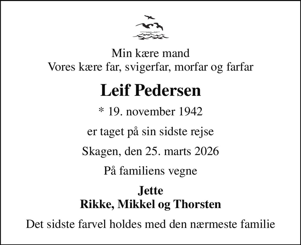 Min kære mand Vores kære far, svigerfar, morfar og farfar
Leif Pedersen
* 19. november 1942
er taget på sin sidste rejse
Skagen, den 25. marts 2026
På familiens vegne
Jette Rikke, Mikkel og Thorsten
Det sidste farvel holdes med den nærmeste familie