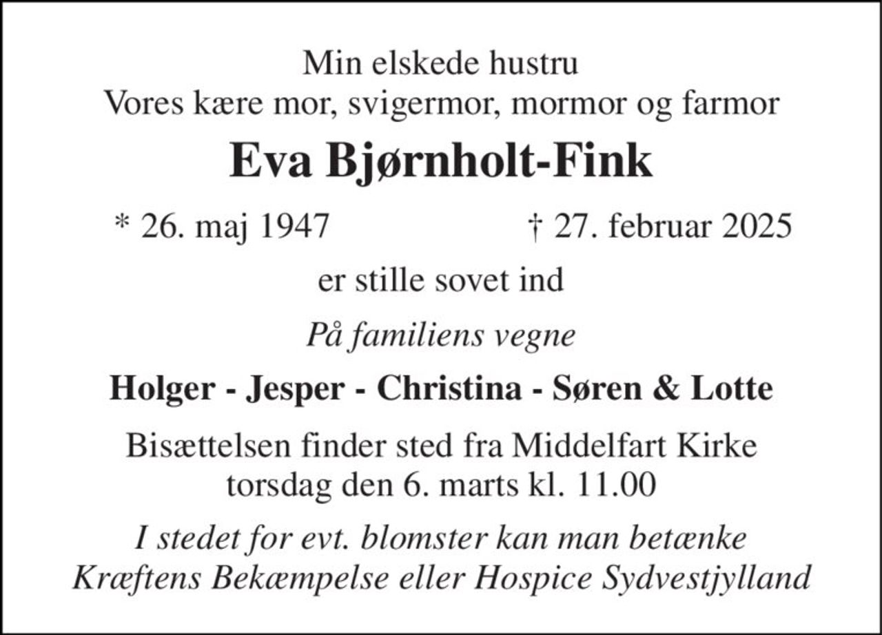 Min elskede hustru Vores kære mor, svigermor, mormor og farmor 
Eva Bjørnholt-Fink 
*​ 26. maj 1947 
†​ 27. februar 2025​ 
er stille sovet ind 
På familiens vegne 
Holger - Jesper - Christina - Søren & Lotte 
Bisættelsen​ finder sted fra Middelfart Kirke​ torsdag den 6. marts​ kl. 11.00 
I stedet for evt. blomster kan man betænke Kræftens Bekæmpelse eller Hospice Sydvestjylland