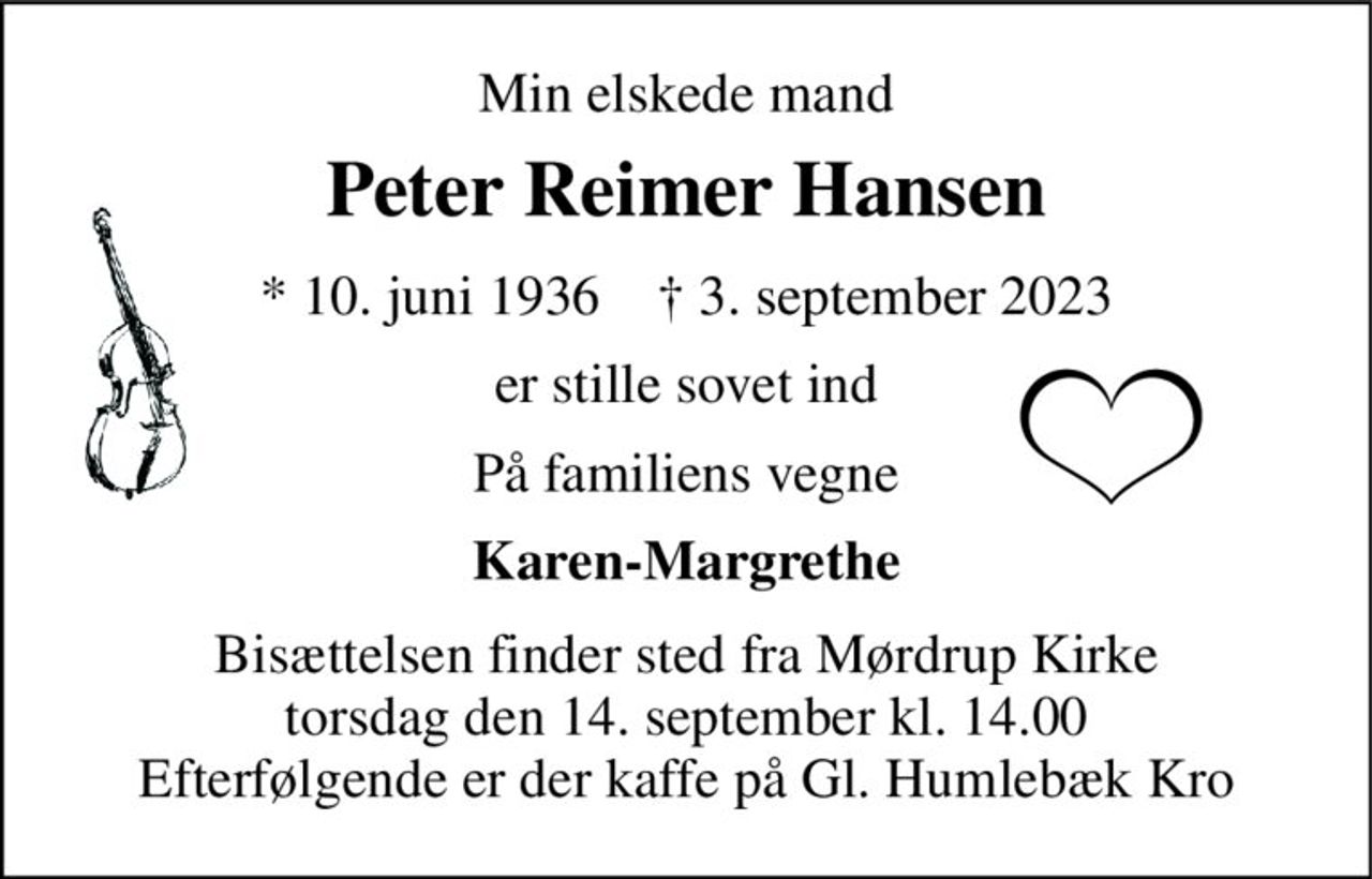 Min elskede mand 
Peter Reimer Hansen 
*​ 10. juni 1936​    †​ 3. september 2023 
er stille sovet ind 
På familiens vegne 
Karen-Margrethe 
Bisættelsen finder sted fra Mørdrup Kirke torsdag den 14. september kl. 14.00 Efterfølgende er der kaffe på Gl. Humlebæk Kro