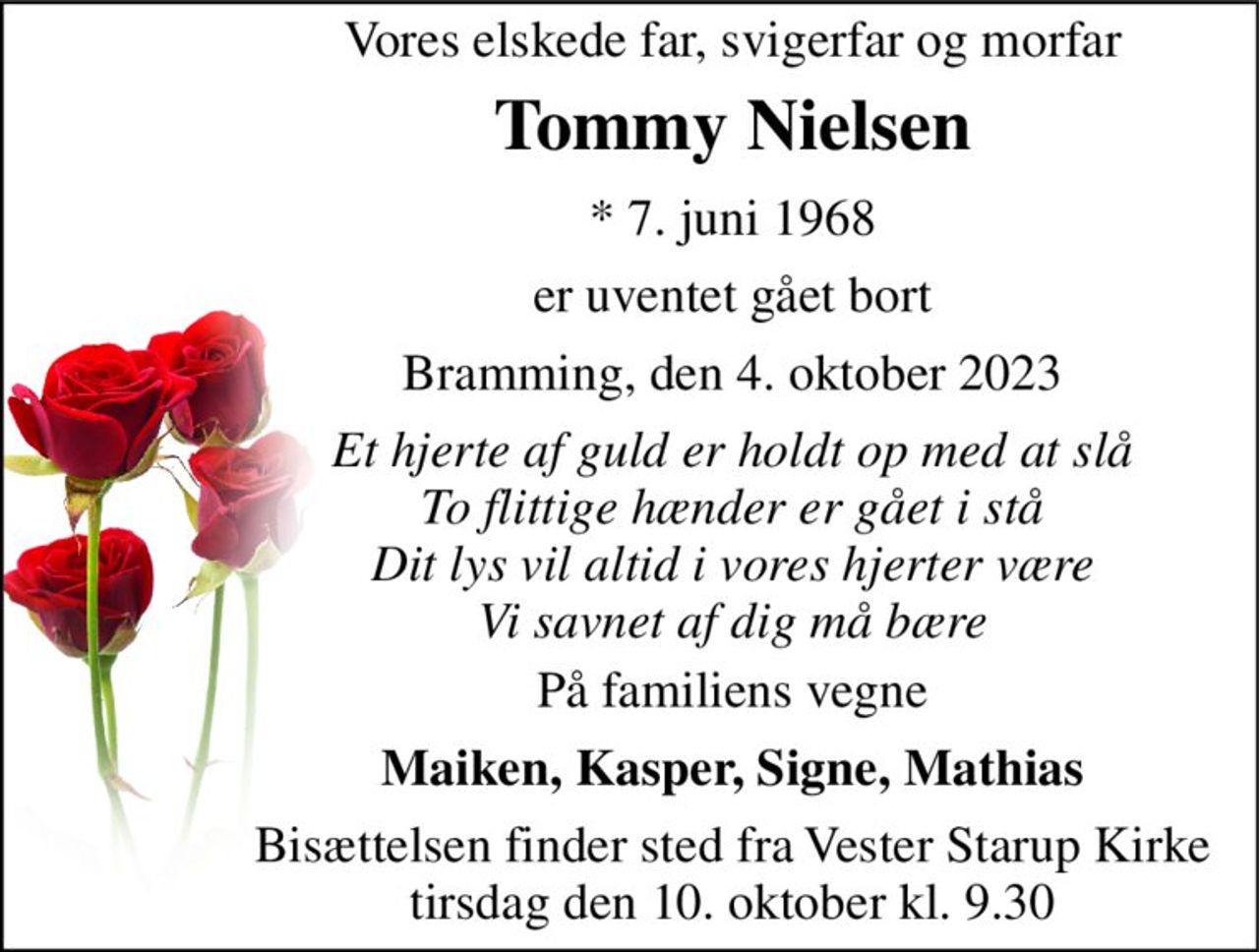 Vores elskede far, svigerfar og morfar 
Tommy Nielsen 
* 7. juni 1968 
er uventet gået bort 
Bramming, den 4. oktober 2023 
Et hjerte af guld er holdt op med at slå To flittige hænder er gået i stå Dit lys vil altid i vores hjerter være Vi savnet af dig må bære 
På familiens vegne 
Maiken, Kasper, Signe, Mathias 
Bisættelsen finder sted fra Vester Starup Kirke tirsdag den 10. oktober kl. 9.30