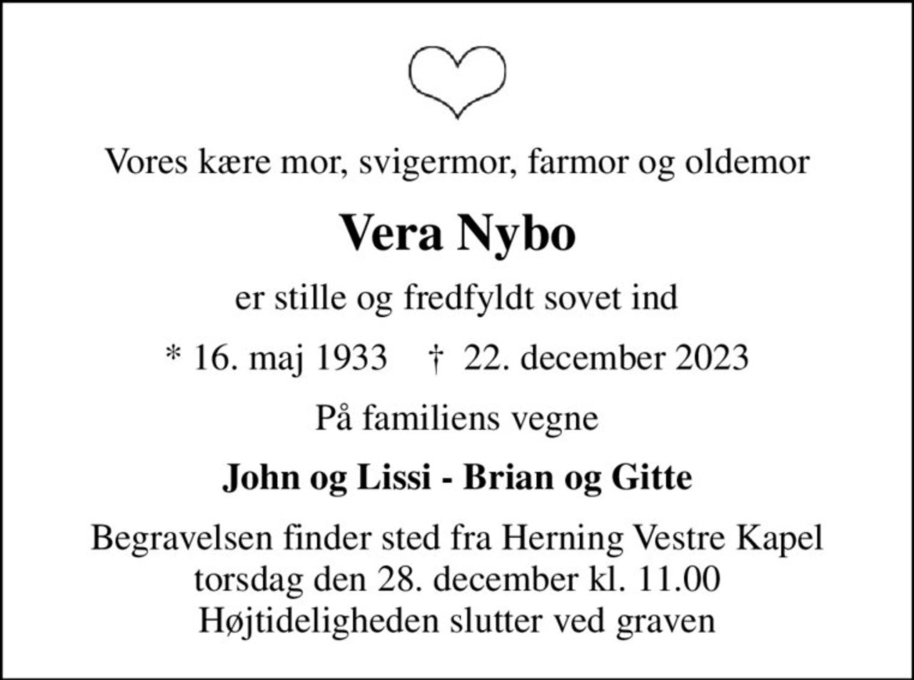 Vores kære mor, svigermor, farmor og oldemor
Vera Nybo
er stille og fredfyldt sovet ind
* 16. maj 1933    ✝ 22. december 2023
På familiens vegne
John og Lissi - Brian og Gitte
Begravelsen finder sted fra Herning Vestre Kapel  torsdag den 28. december kl. 11.00  Højtideligheden slutter ved graven