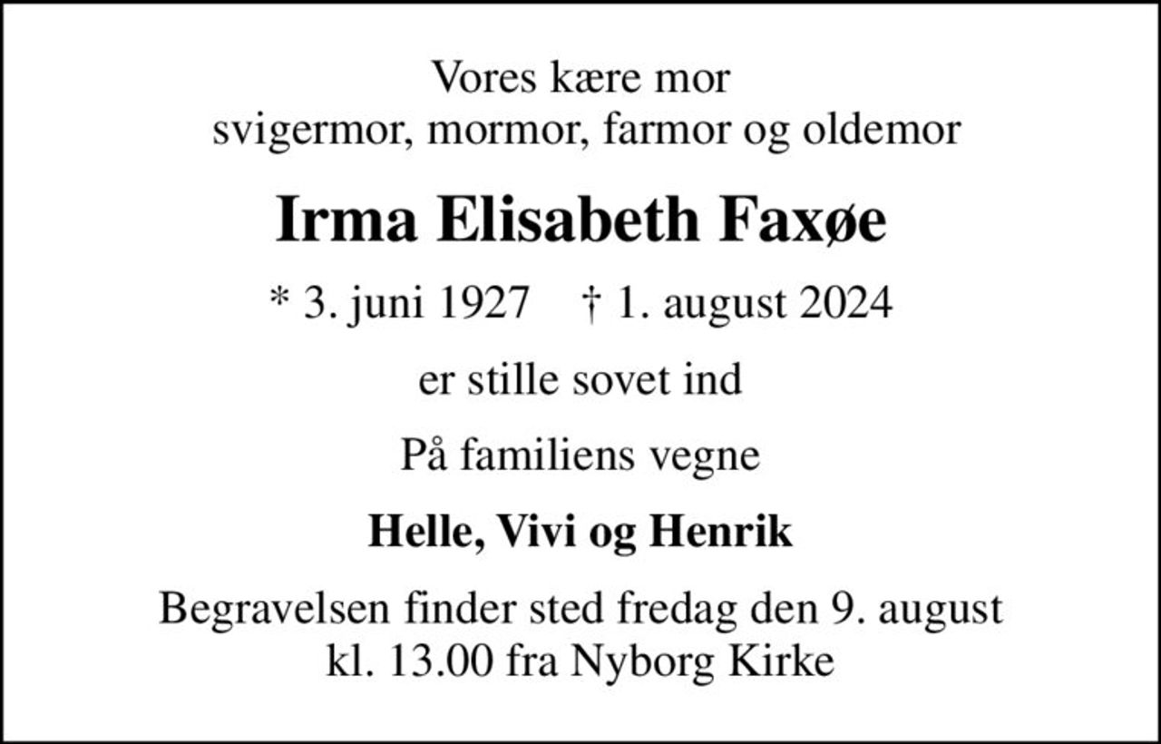Vores kære mor  svigermor, mormor, farmor og oldemor
Irma Elisabeth Faxøe
* 3. juni 1927    ✝ 1. august 2024
er stille sovet ind
På familiens vegne
Helle, Vivi og Henrik
Begravelsen finder sted fredag den 9. august kl. 13.00 fra Nyborg Kirke