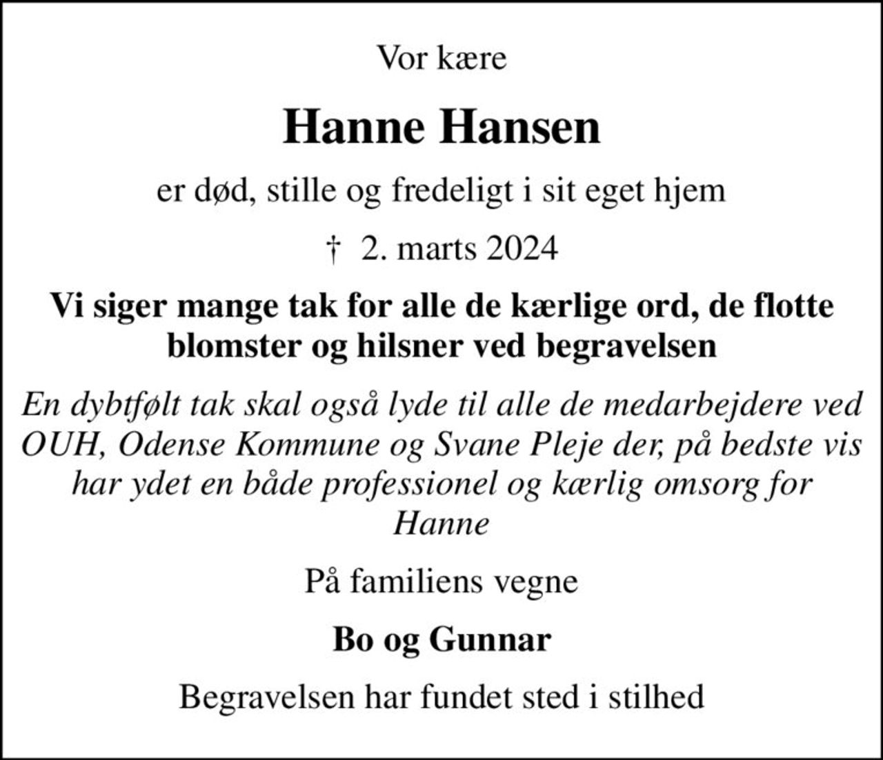 Vor kære
Hanne Hansen
er død, stille og fredeligt i sit eget hjem
✝ 2. marts 2024
Vi siger mange tak for alle de kærlige ord, de flotte blomster og hilsner ved begravelsen
En dybtfølt tak skal også lyde til alle de medarbejdere ved OUH, Odense Kommune og Svane Pleje der, på bedste vis har ydet en både professionel og kærlig omsorg for Hanne
På familiens vegne
Bo og Gunnar
Begravelsen har fundet sted i stilhed