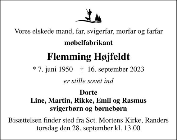 Vores elskede mand, far, svigerfar, morfar og farfar
møbelfabrikant
Flemming Højfeldt
* 7. juni 1950    &#x271d; 16. september 2023
er stille sovet ind
Dorte Line, Martin, Rikke, Emil og Rasmus svigerbørn og børnebørn
Bisættelsen finder sted fra Sct. Mortens Kirke, Randers  torsdag den 28. september kl. 13.00