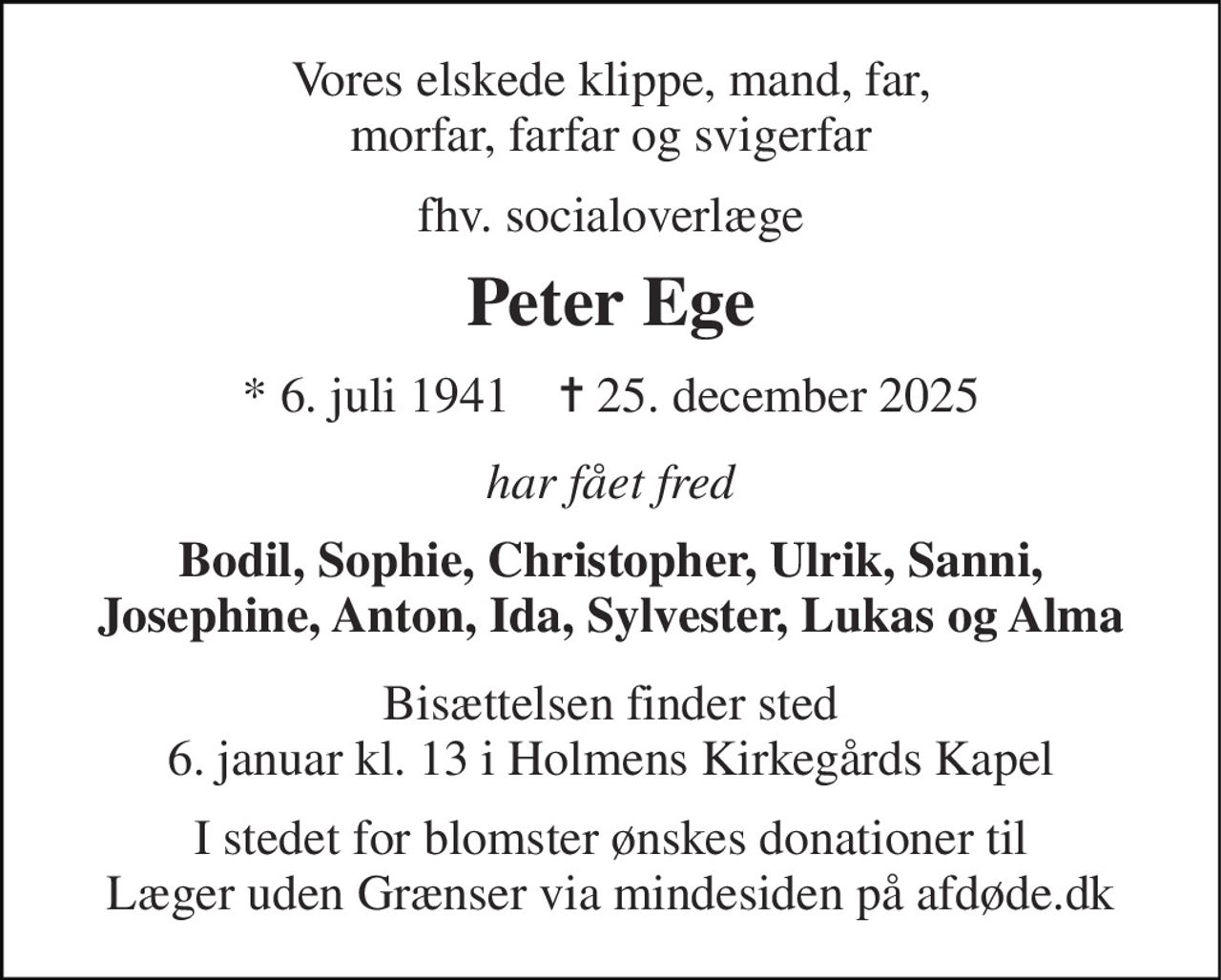 Vores elskede klippe, mand, far, morfar, farfar og svigerfar 
fhv. socialoverlæge 
Peter Ege 
* 6. juli 1941    ✝ 25. december 2025 
har fået fred 
Bodil, Sophie, Christopher, Ulrik, Sanni, Josephine, Anton, Ida, Sylvester, Lukas og Alma 
Bisættelsen finder sted 6. januar kl. 13 i Holmens Kirkegårds Kapel 
I stedet for blomster ønskes donationer til Læger uden Grænser via mindesiden på afdøde.dk