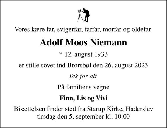 Vores kære far, svigerfar, farfar, morfar og oldefar 
Adolf Moos Niemann
* 12. august 1933
er stille sovet ind Brorsbøl den 26. august 2023
Tak for alt 
På familiens vegne
Finn, Lis og Vivi
Bisættelsen finder sted fra Starup Kirke, Haderslev  tirsdag den 5. september kl. 10.00