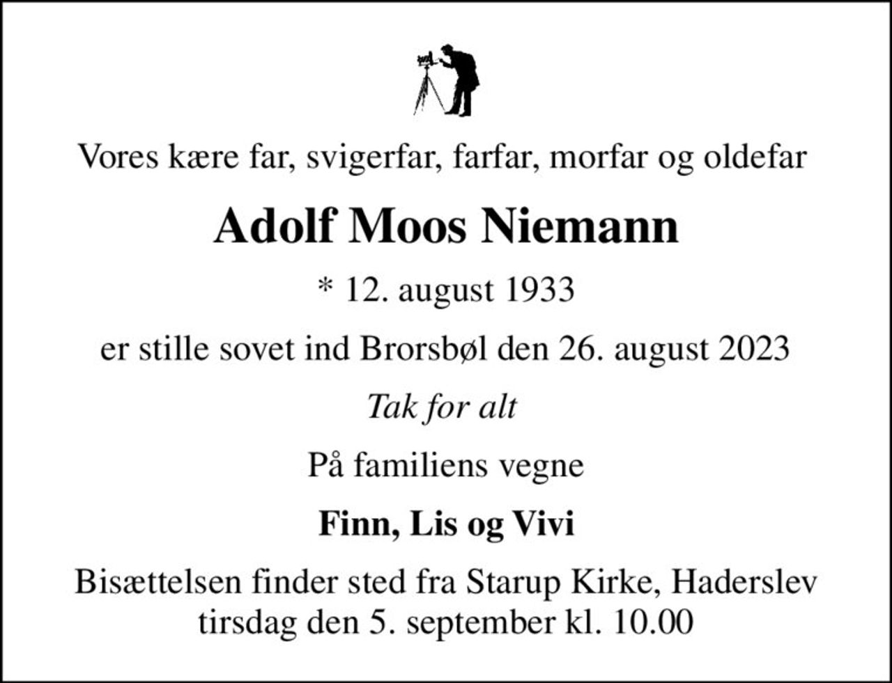 Vores kære far, svigerfar, farfar, morfar og oldefar 
Adolf Moos Niemann
* 12. august 1933
er stille sovet ind Brorsbøl den 26. august 2023
Tak for alt 
På familiens vegne
Finn, Lis og Vivi
Bisættelsen finder sted fra Starup Kirke, Haderslev  tirsdag den 5. september kl. 10.00