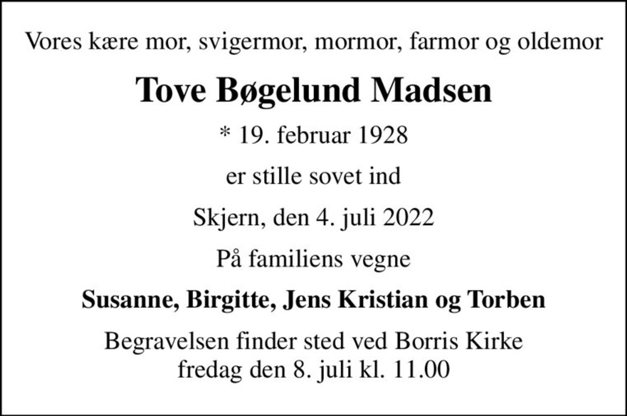 Vores kære mor, svigermor, mormor, farmor og oldemor
Tove Bøgelund Madsen
* 19. februar 1928
er stille sovet ind
Skjern, den 4. juli 2022
På familiens vegne
Susanne, Birgitte, Jens Kristian og Torben
Begravelsen finder sted ved Borris Kirke  fredag den 8. juli kl. 11.00