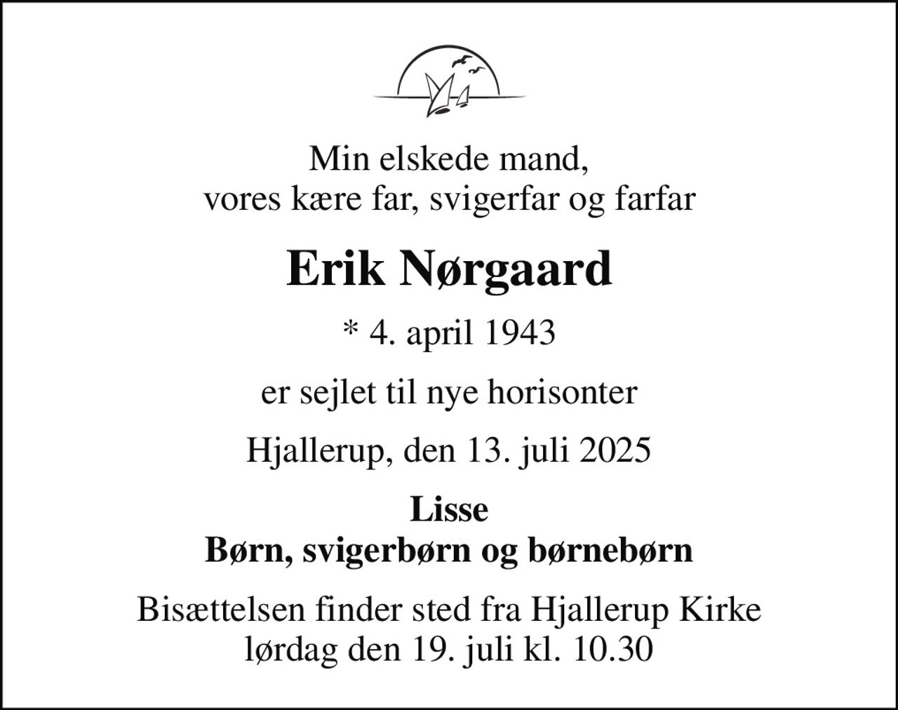 Min elskede mand, vores kære far, svigerfar og farfar
Erik Nørgaard
* 4. april 1943
er sejlet til nye horisonter
Hjallerup, den 13. juli 2025
Lisse Børn, svigerbørn og børnebørn
Bisættelsen finder sted fra Hjallerup Kirke  lørdag den 19. juli kl. 10.30