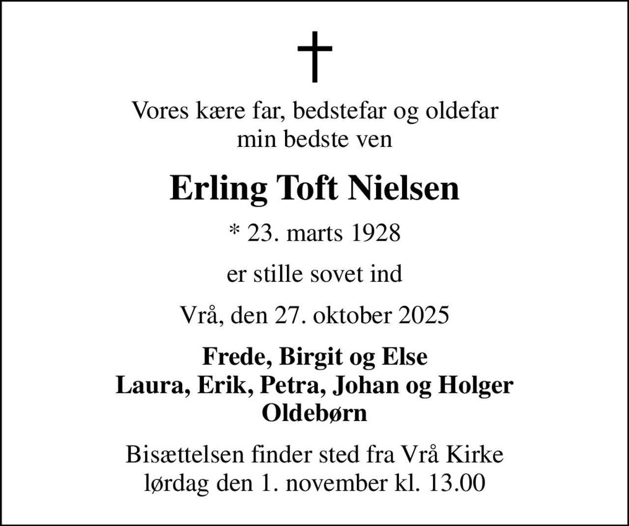 Vores kære far, bedstefar og oldefar min bedste ven
Erling Toft Nielsen
* 23. marts 1928
er stille sovet ind
Vrå, den 27. oktober 2025
Frede, Birgit og Else Laura, Erik, Petra, Johan og Holger Oldebørn
Bisættelsen finder sted fra Vrå Kirke  lørdag den 1. november kl. 13.00