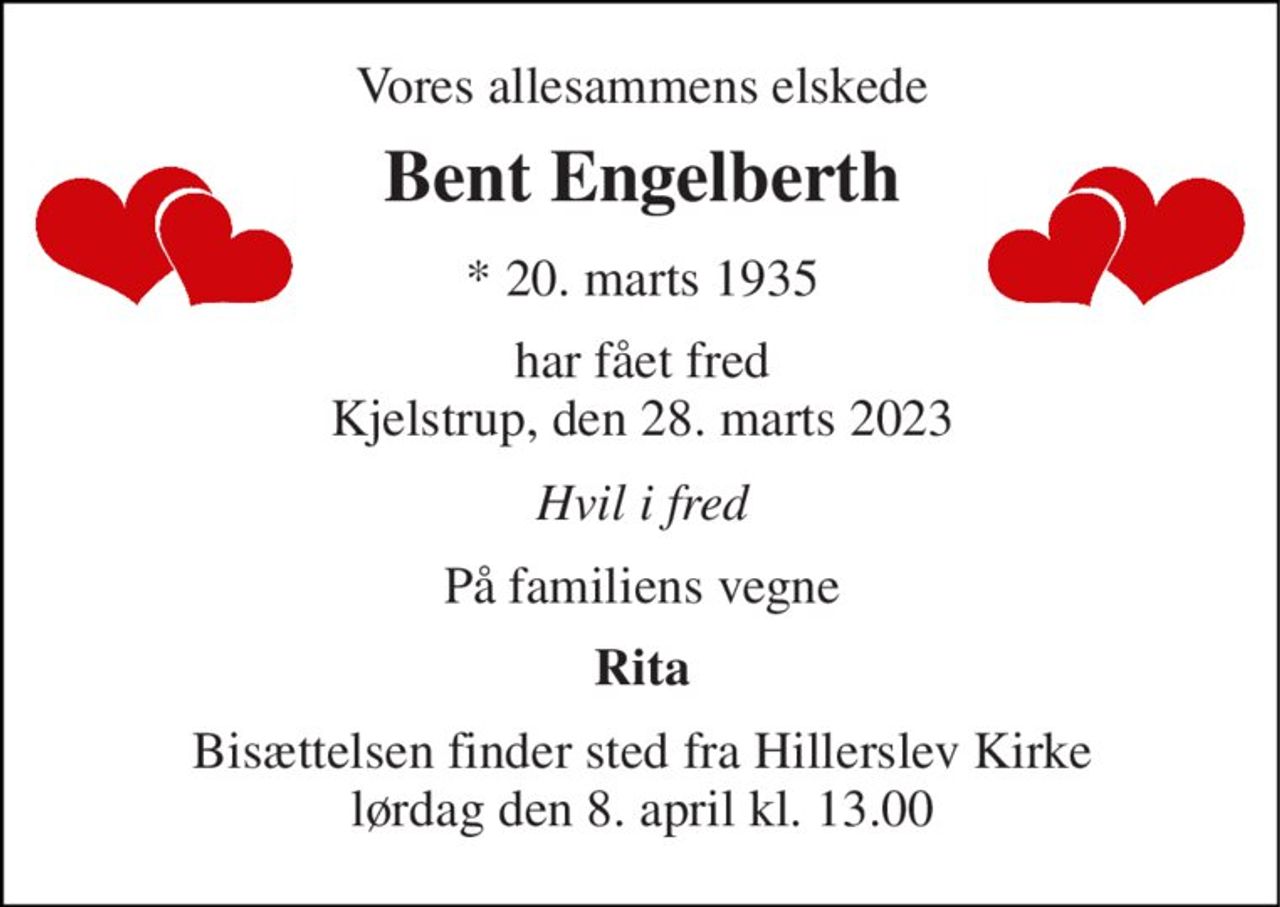Vores allesammens elskede 
Bent Engelberth​ 
*​ 20. marts 1935 
har fået fred Kjelstrup, den 28. marts 2023 
Hvil i fred 
På familiens vegne 
Rita 
Bisættelsen​ finder sted fra Hillerslev Kirke​ lørdag den 8. april​ kl. 13.00