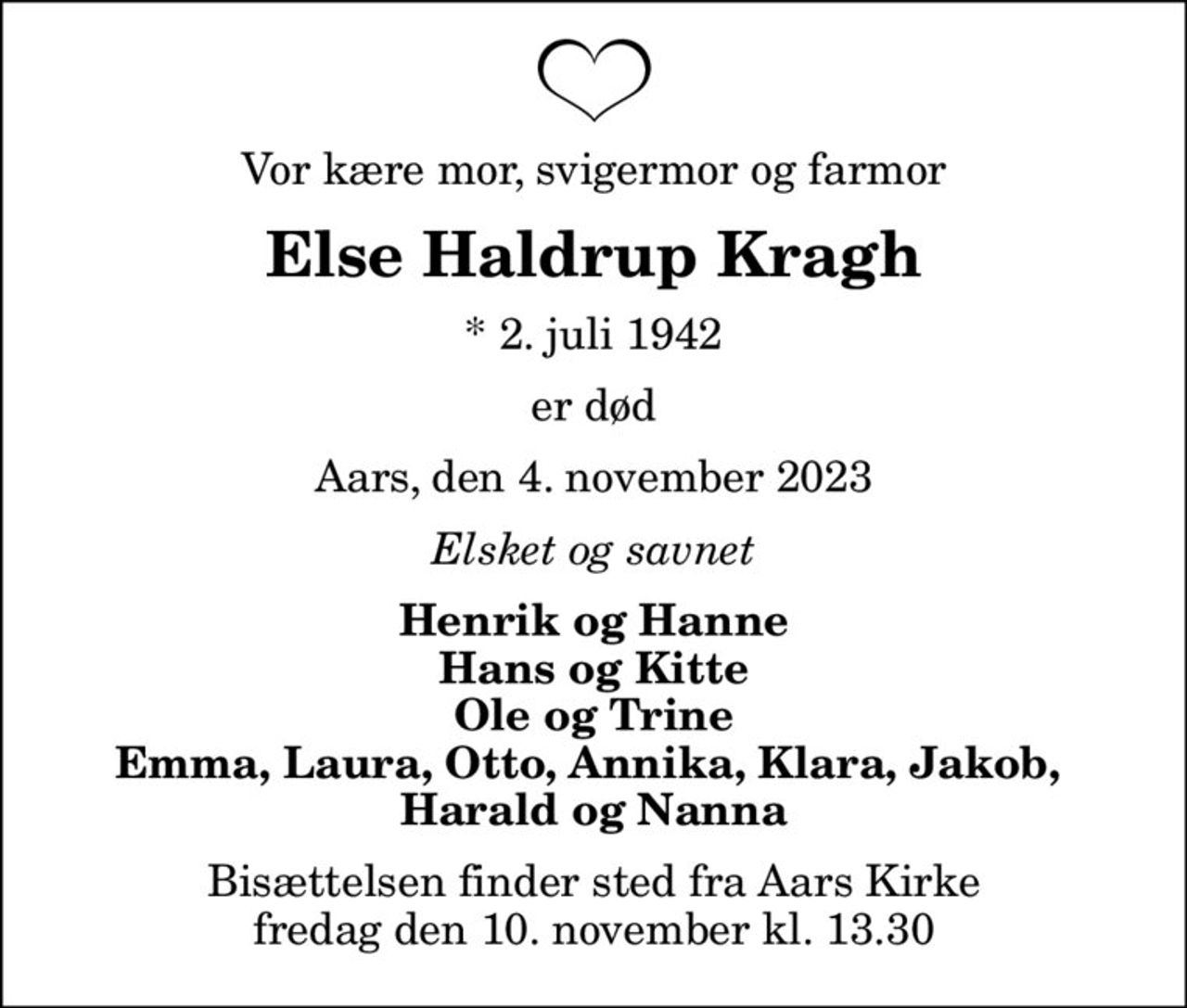 Vor kære mor, svigermor og farmor
Else Haldrup Kragh
* 2. juli 1942
er død
Aars, den 4. november 2023
Elsket og savnet
Henrik og Hanne Hans og Kitte Ole og Trine Emma, Laura, Otto, Annika, Klara, Jakob,  Harald og Nanna
Bisættelsen finder sted fra Aars Kirke  fredag den 10. november kl. 13.30