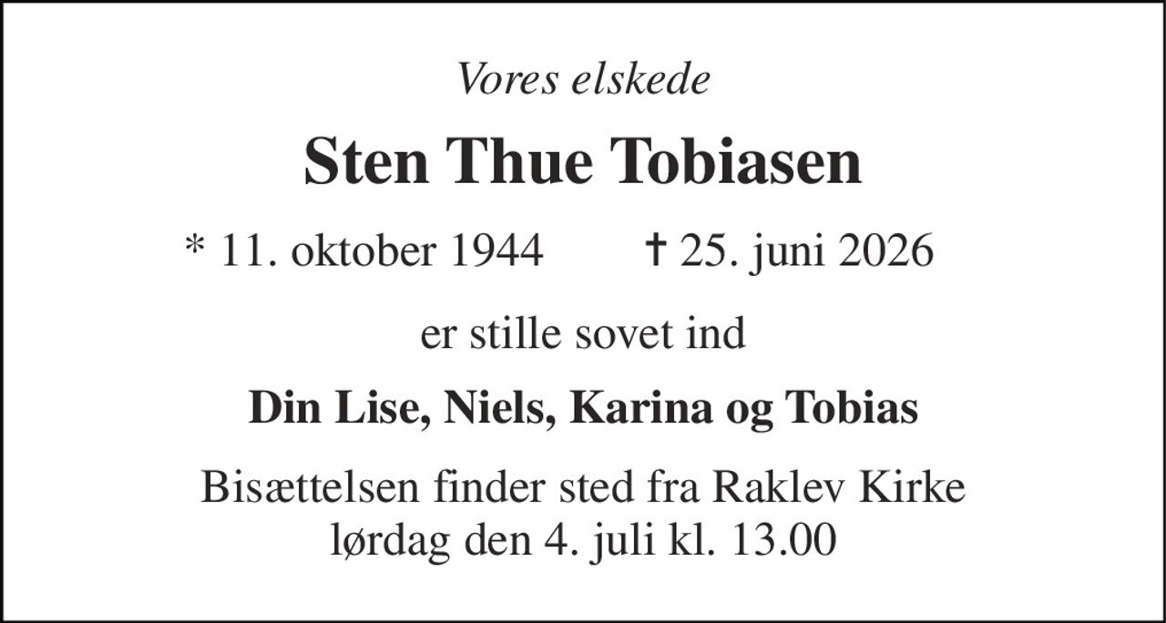 Vores elskede 
Sten Thue Tobiasen 
*​ 11. oktober 1944 
✝​ 25. juni 2026​ 
er stille sovet ind 
Din Lise, Niels, Karina og Tobias 
Bisættelsen finder sted fra Raklev Kirke lørdag den 4. juli kl. 13.00